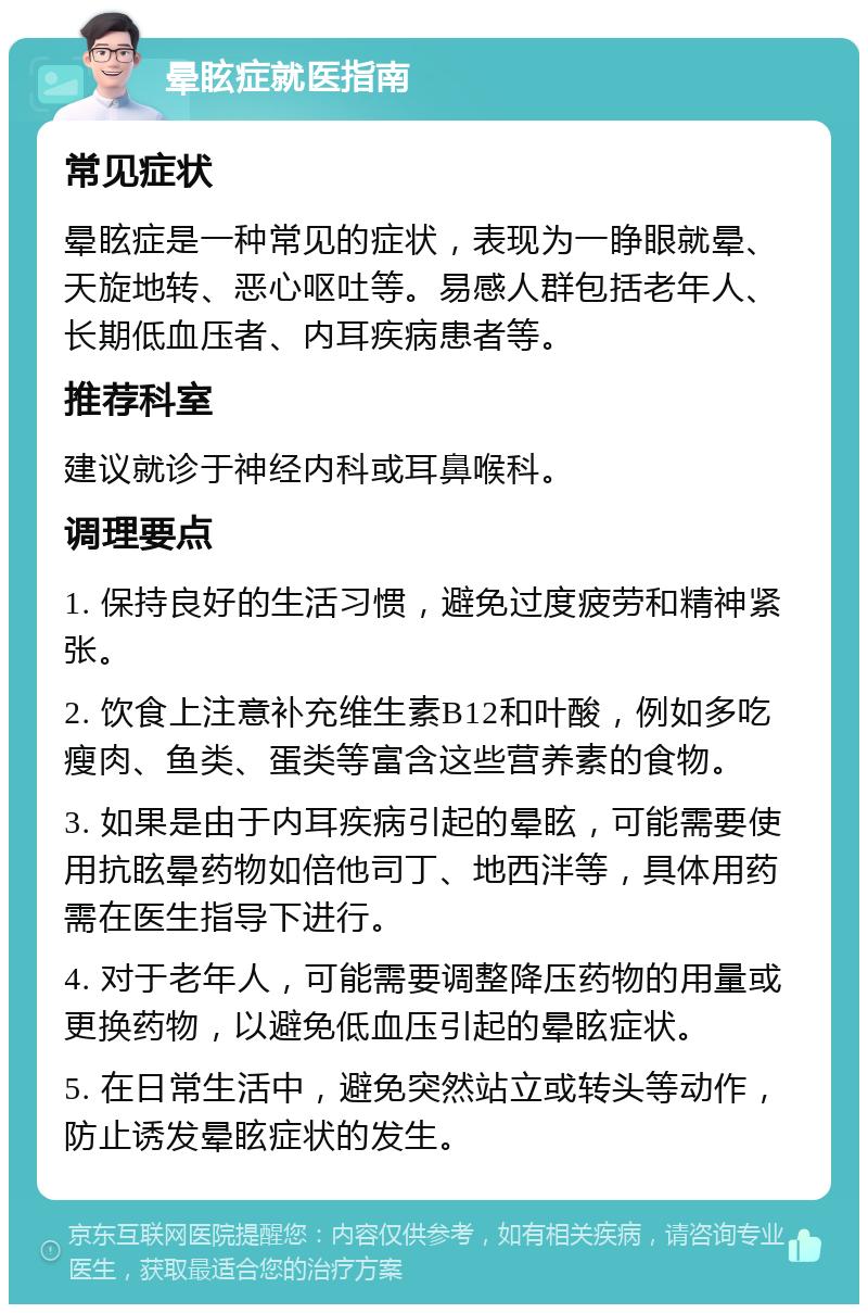 晕眩症就医指南 常见症状 晕眩症是一种常见的症状，表现为一睁眼就晕、天旋地转、恶心呕吐等。易感人群包括老年人、长期低血压者、内耳疾病患者等。 推荐科室 建议就诊于神经内科或耳鼻喉科。 调理要点 1. 保持良好的生活习惯，避免过度疲劳和精神紧张。 2. 饮食上注意补充维生素B12和叶酸，例如多吃瘦肉、鱼类、蛋类等富含这些营养素的食物。 3. 如果是由于内耳疾病引起的晕眩，可能需要使用抗眩晕药物如倍他司丁、地西泮等，具体用药需在医生指导下进行。 4. 对于老年人，可能需要调整降压药物的用量或更换药物，以避免低血压引起的晕眩症状。 5. 在日常生活中，避免突然站立或转头等动作，防止诱发晕眩症状的发生。