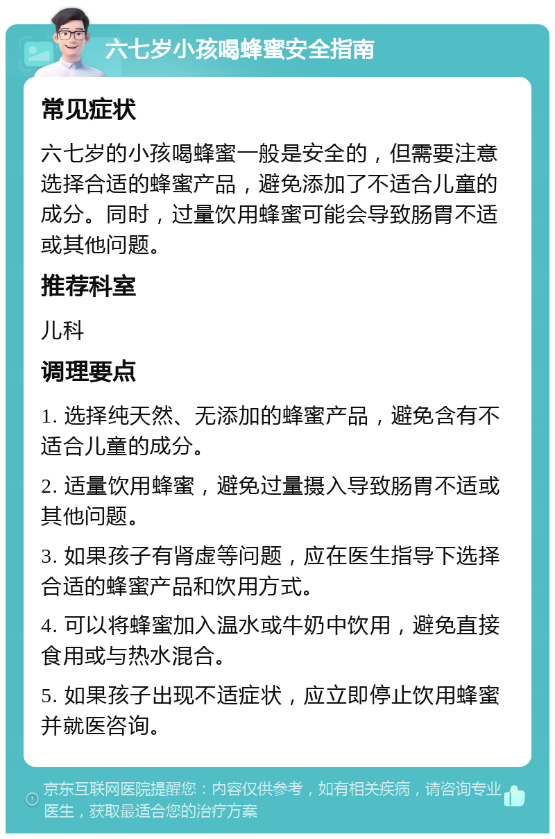 六七岁小孩喝蜂蜜安全指南 常见症状 六七岁的小孩喝蜂蜜一般是安全的，但需要注意选择合适的蜂蜜产品，避免添加了不适合儿童的成分。同时，过量饮用蜂蜜可能会导致肠胃不适或其他问题。 推荐科室 儿科 调理要点 1. 选择纯天然、无添加的蜂蜜产品，避免含有不适合儿童的成分。 2. 适量饮用蜂蜜，避免过量摄入导致肠胃不适或其他问题。 3. 如果孩子有肾虚等问题，应在医生指导下选择合适的蜂蜜产品和饮用方式。 4. 可以将蜂蜜加入温水或牛奶中饮用，避免直接食用或与热水混合。 5. 如果孩子出现不适症状，应立即停止饮用蜂蜜并就医咨询。