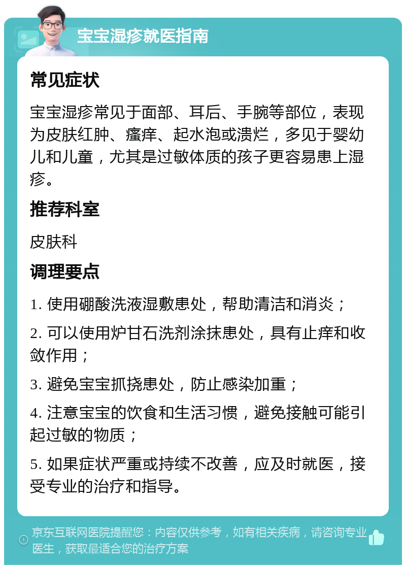 宝宝湿疹就医指南 常见症状 宝宝湿疹常见于面部、耳后、手腕等部位，表现为皮肤红肿、瘙痒、起水泡或溃烂，多见于婴幼儿和儿童，尤其是过敏体质的孩子更容易患上湿疹。 推荐科室 皮肤科 调理要点 1. 使用硼酸洗液湿敷患处，帮助清洁和消炎； 2. 可以使用炉甘石洗剂涂抹患处，具有止痒和收敛作用； 3. 避免宝宝抓挠患处，防止感染加重； 4. 注意宝宝的饮食和生活习惯，避免接触可能引起过敏的物质； 5. 如果症状严重或持续不改善，应及时就医，接受专业的治疗和指导。