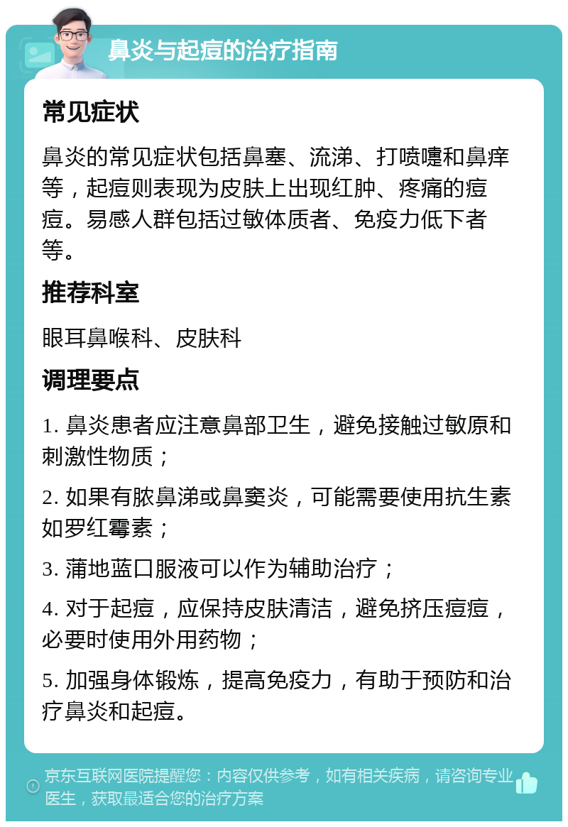 鼻炎与起痘的治疗指南 常见症状 鼻炎的常见症状包括鼻塞、流涕、打喷嚏和鼻痒等，起痘则表现为皮肤上出现红肿、疼痛的痘痘。易感人群包括过敏体质者、免疫力低下者等。 推荐科室 眼耳鼻喉科、皮肤科 调理要点 1. 鼻炎患者应注意鼻部卫生，避免接触过敏原和刺激性物质； 2. 如果有脓鼻涕或鼻窦炎，可能需要使用抗生素如罗红霉素； 3. 蒲地蓝口服液可以作为辅助治疗； 4. 对于起痘，应保持皮肤清洁，避免挤压痘痘，必要时使用外用药物； 5. 加强身体锻炼，提高免疫力，有助于预防和治疗鼻炎和起痘。