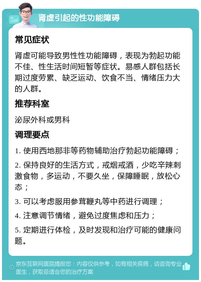 肾虚引起的性功能障碍 常见症状 肾虚可能导致男性性功能障碍，表现为勃起功能不佳、性生活时间短暂等症状。易感人群包括长期过度劳累、缺乏运动、饮食不当、情绪压力大的人群。 推荐科室 泌尿外科或男科 调理要点 1. 使用西地那非等药物辅助治疗勃起功能障碍； 2. 保持良好的生活方式，戒烟戒酒，少吃辛辣刺激食物，多运动，不要久坐，保障睡眠，放松心态； 3. 可以考虑服用参茸鞭丸等中药进行调理； 4. 注意调节情绪，避免过度焦虑和压力； 5. 定期进行体检，及时发现和治疗可能的健康问题。