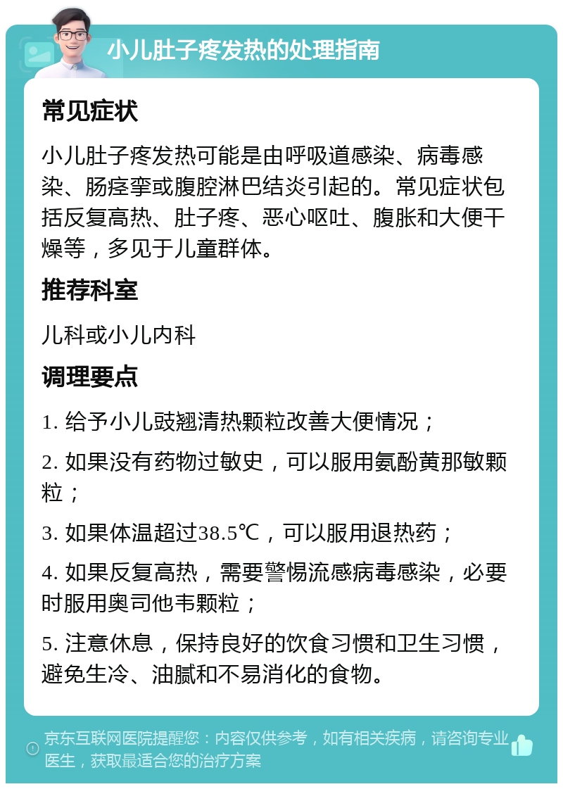 小儿肚子疼发热的处理指南 常见症状 小儿肚子疼发热可能是由呼吸道感染、病毒感染、肠痉挛或腹腔淋巴结炎引起的。常见症状包括反复高热、肚子疼、恶心呕吐、腹胀和大便干燥等，多见于儿童群体。 推荐科室 儿科或小儿内科 调理要点 1. 给予小儿豉翘清热颗粒改善大便情况； 2. 如果没有药物过敏史，可以服用氨酚黄那敏颗粒； 3. 如果体温超过38.5℃，可以服用退热药； 4. 如果反复高热，需要警惕流感病毒感染，必要时服用奥司他韦颗粒； 5. 注意休息，保持良好的饮食习惯和卫生习惯，避免生冷、油腻和不易消化的食物。