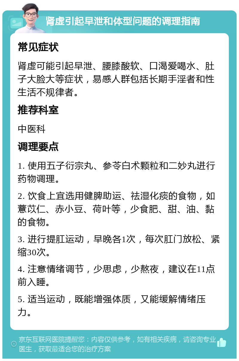 肾虚引起早泄和体型问题的调理指南 常见症状 肾虚可能引起早泄、腰膝酸软、口渴爱喝水、肚子大脸大等症状，易感人群包括长期手淫者和性生活不规律者。 推荐科室 中医科 调理要点 1. 使用五子衍宗丸、参苓白术颗粒和二妙丸进行药物调理。 2. 饮食上宜选用健脾助运、祛湿化痰的食物，如薏苡仁、赤小豆、荷叶等，少食肥、甜、油、黏的食物。 3. 进行提肛运动，早晚各1次，每次肛门放松、紧缩30次。 4. 注意情绪调节，少思虑，少熬夜，建议在11点前入睡。 5. 适当运动，既能增强体质，又能缓解情绪压力。