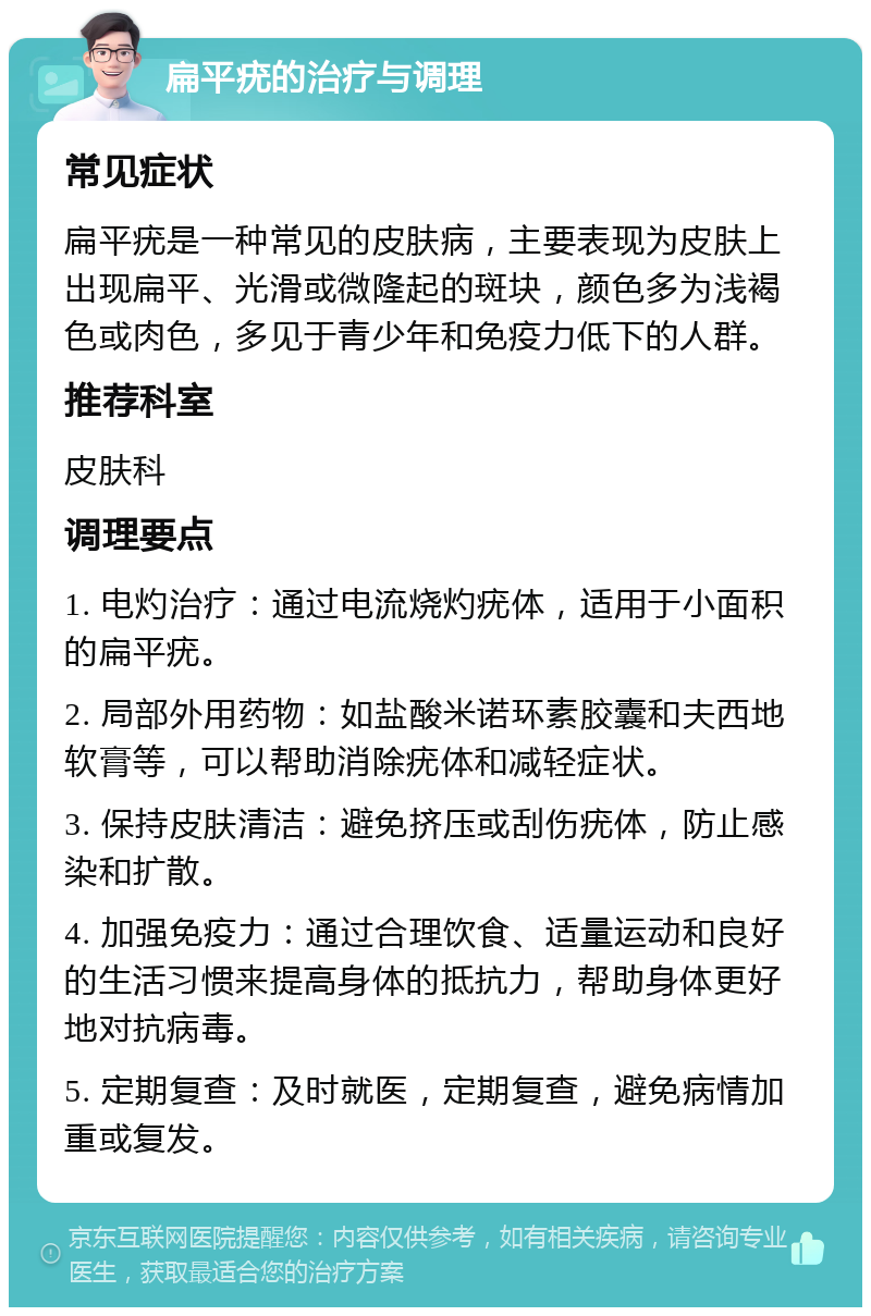 扁平疣的治疗与调理 常见症状 扁平疣是一种常见的皮肤病，主要表现为皮肤上出现扁平、光滑或微隆起的斑块，颜色多为浅褐色或肉色，多见于青少年和免疫力低下的人群。 推荐科室 皮肤科 调理要点 1. 电灼治疗：通过电流烧灼疣体，适用于小面积的扁平疣。 2. 局部外用药物：如盐酸米诺环素胶囊和夫西地软膏等，可以帮助消除疣体和减轻症状。 3. 保持皮肤清洁：避免挤压或刮伤疣体，防止感染和扩散。 4. 加强免疫力：通过合理饮食、适量运动和良好的生活习惯来提高身体的抵抗力，帮助身体更好地对抗病毒。 5. 定期复查：及时就医，定期复查，避免病情加重或复发。