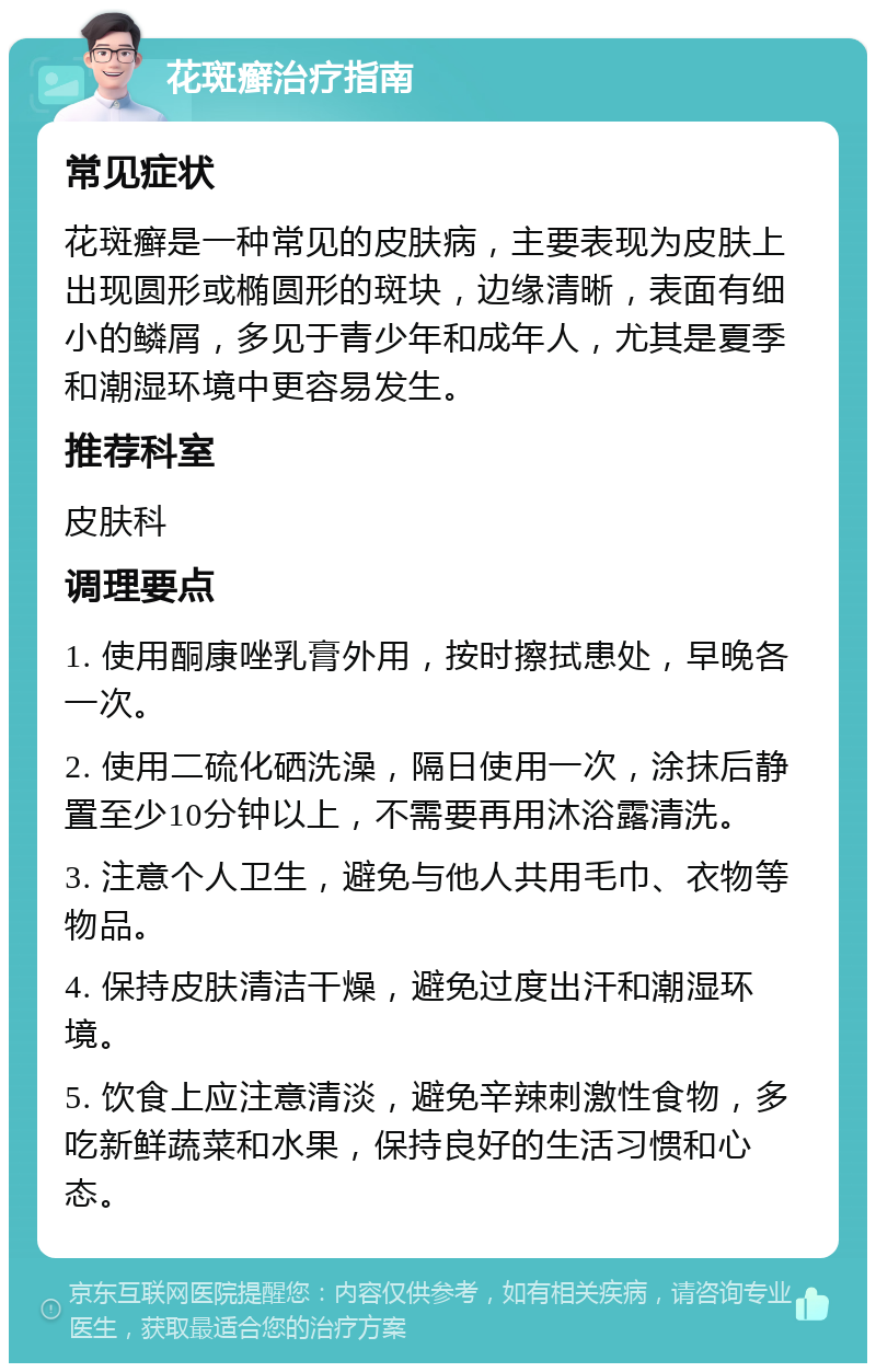 花斑癣治疗指南 常见症状 花斑癣是一种常见的皮肤病，主要表现为皮肤上出现圆形或椭圆形的斑块，边缘清晰，表面有细小的鳞屑，多见于青少年和成年人，尤其是夏季和潮湿环境中更容易发生。 推荐科室 皮肤科 调理要点 1. 使用酮康唑乳膏外用，按时擦拭患处，早晚各一次。 2. 使用二硫化硒洗澡，隔日使用一次，涂抹后静置至少10分钟以上，不需要再用沐浴露清洗。 3. 注意个人卫生，避免与他人共用毛巾、衣物等物品。 4. 保持皮肤清洁干燥，避免过度出汗和潮湿环境。 5. 饮食上应注意清淡，避免辛辣刺激性食物，多吃新鲜蔬菜和水果，保持良好的生活习惯和心态。