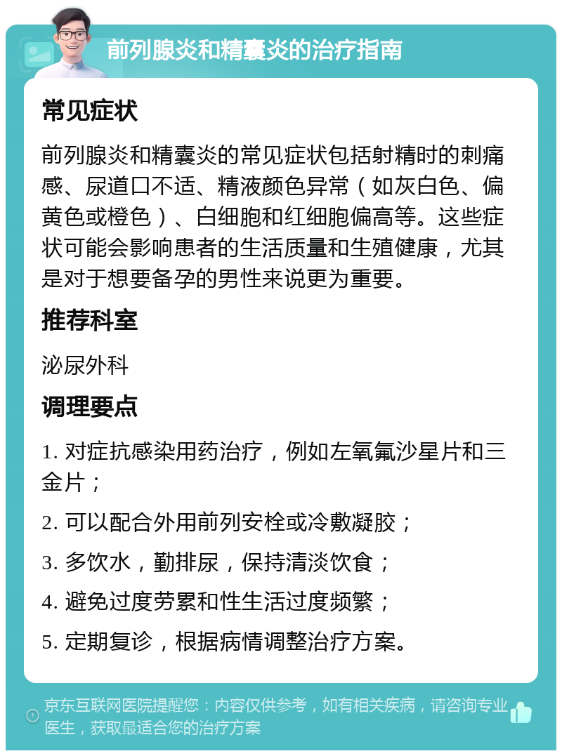 前列腺炎和精囊炎的治疗指南 常见症状 前列腺炎和精囊炎的常见症状包括射精时的刺痛感、尿道口不适、精液颜色异常（如灰白色、偏黄色或橙色）、白细胞和红细胞偏高等。这些症状可能会影响患者的生活质量和生殖健康，尤其是对于想要备孕的男性来说更为重要。 推荐科室 泌尿外科 调理要点 1. 对症抗感染用药治疗，例如左氧氟沙星片和三金片； 2. 可以配合外用前列安栓或冷敷凝胶； 3. 多饮水，勤排尿，保持清淡饮食； 4. 避免过度劳累和性生活过度频繁； 5. 定期复诊，根据病情调整治疗方案。