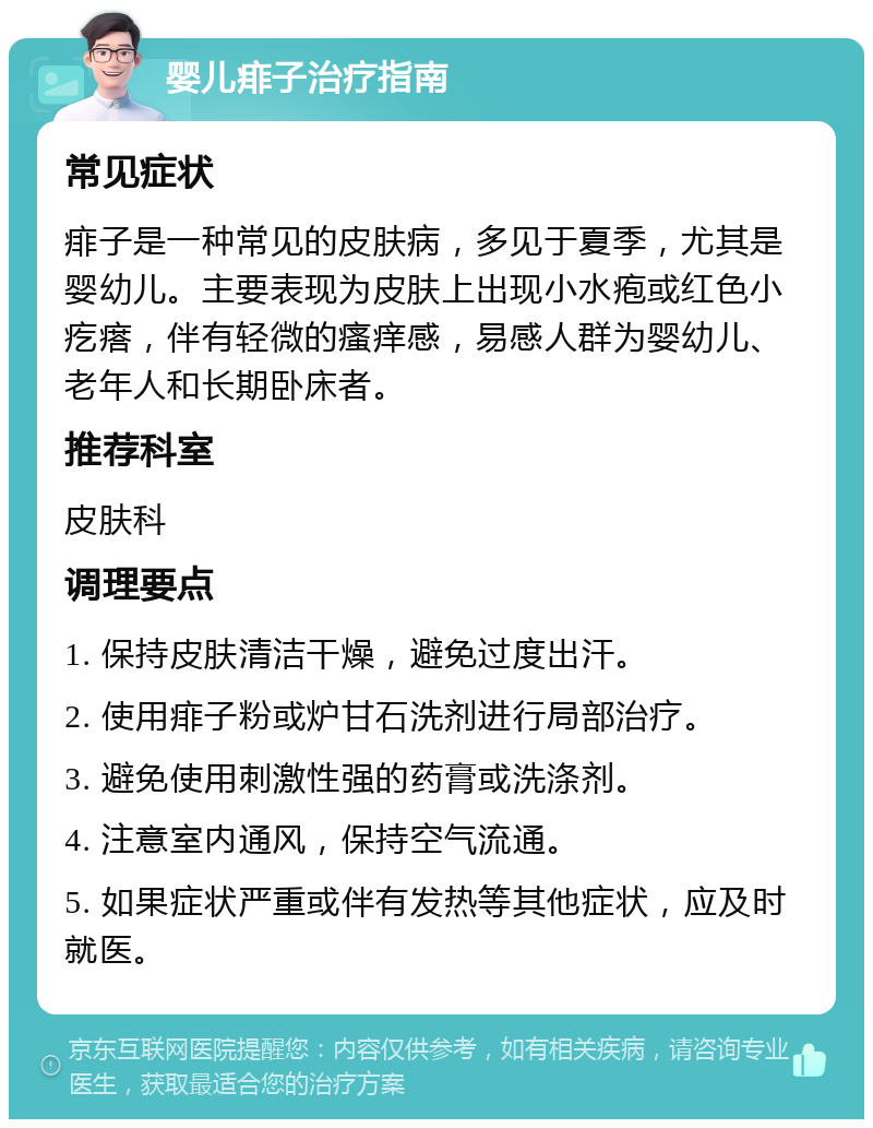 婴儿痱子治疗指南 常见症状 痱子是一种常见的皮肤病，多见于夏季，尤其是婴幼儿。主要表现为皮肤上出现小水疱或红色小疙瘩，伴有轻微的瘙痒感，易感人群为婴幼儿、老年人和长期卧床者。 推荐科室 皮肤科 调理要点 1. 保持皮肤清洁干燥，避免过度出汗。 2. 使用痱子粉或炉甘石洗剂进行局部治疗。 3. 避免使用刺激性强的药膏或洗涤剂。 4. 注意室内通风，保持空气流通。 5. 如果症状严重或伴有发热等其他症状，应及时就医。