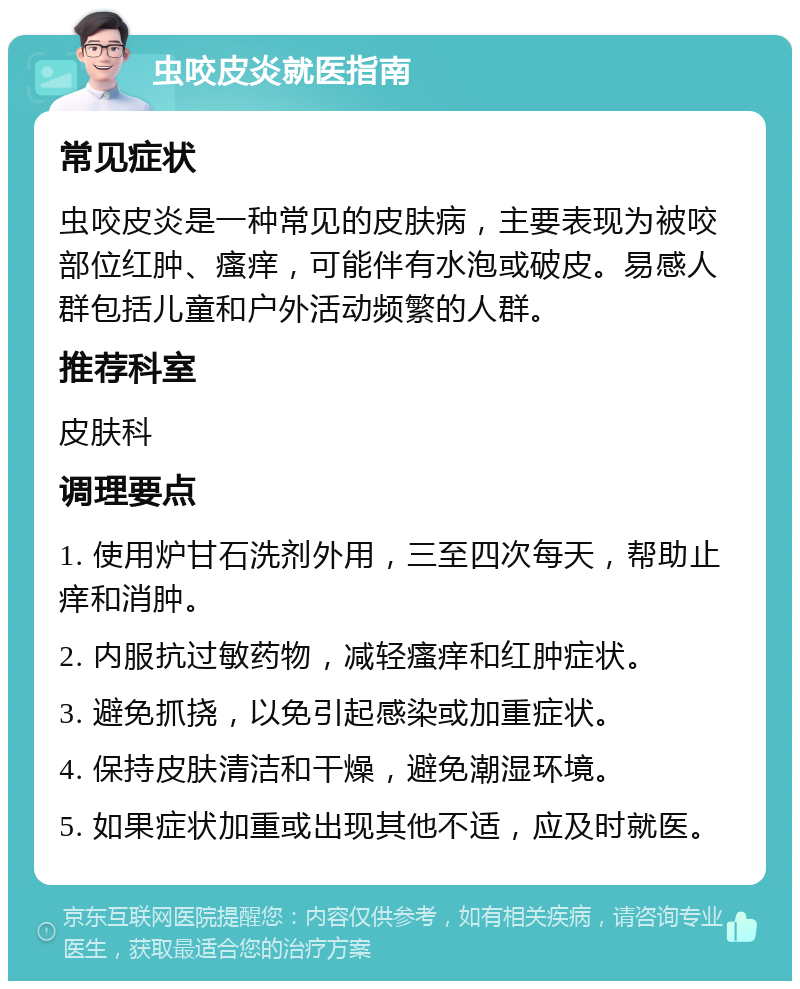 虫咬皮炎就医指南 常见症状 虫咬皮炎是一种常见的皮肤病，主要表现为被咬部位红肿、瘙痒，可能伴有水泡或破皮。易感人群包括儿童和户外活动频繁的人群。 推荐科室 皮肤科 调理要点 1. 使用炉甘石洗剂外用，三至四次每天，帮助止痒和消肿。 2. 内服抗过敏药物，减轻瘙痒和红肿症状。 3. 避免抓挠，以免引起感染或加重症状。 4. 保持皮肤清洁和干燥，避免潮湿环境。 5. 如果症状加重或出现其他不适，应及时就医。