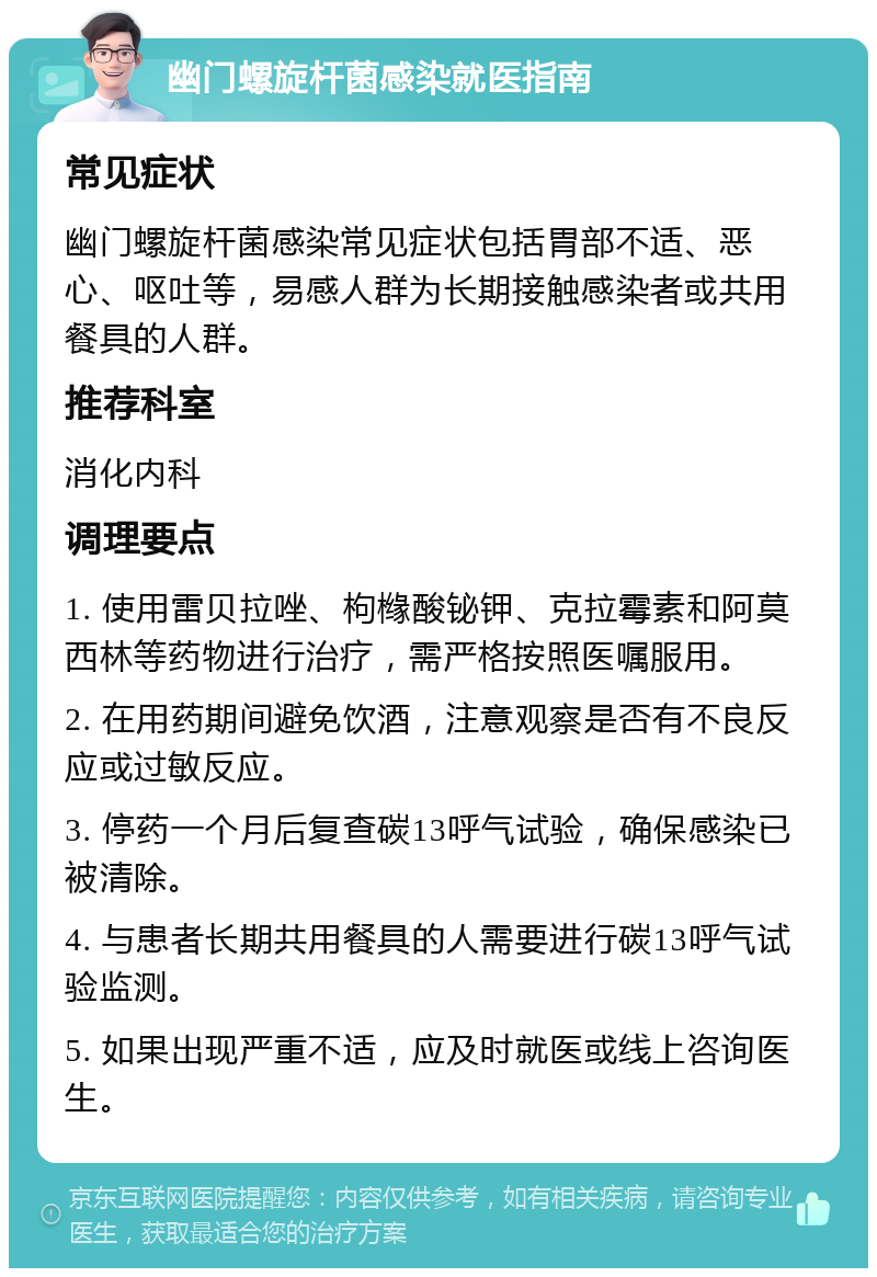 幽门螺旋杆菌感染就医指南 常见症状 幽门螺旋杆菌感染常见症状包括胃部不适、恶心、呕吐等，易感人群为长期接触感染者或共用餐具的人群。 推荐科室 消化内科 调理要点 1. 使用雷贝拉唑、枸橼酸铋钾、克拉霉素和阿莫西林等药物进行治疗，需严格按照医嘱服用。 2. 在用药期间避免饮酒，注意观察是否有不良反应或过敏反应。 3. 停药一个月后复查碳13呼气试验，确保感染已被清除。 4. 与患者长期共用餐具的人需要进行碳13呼气试验监测。 5. 如果出现严重不适，应及时就医或线上咨询医生。