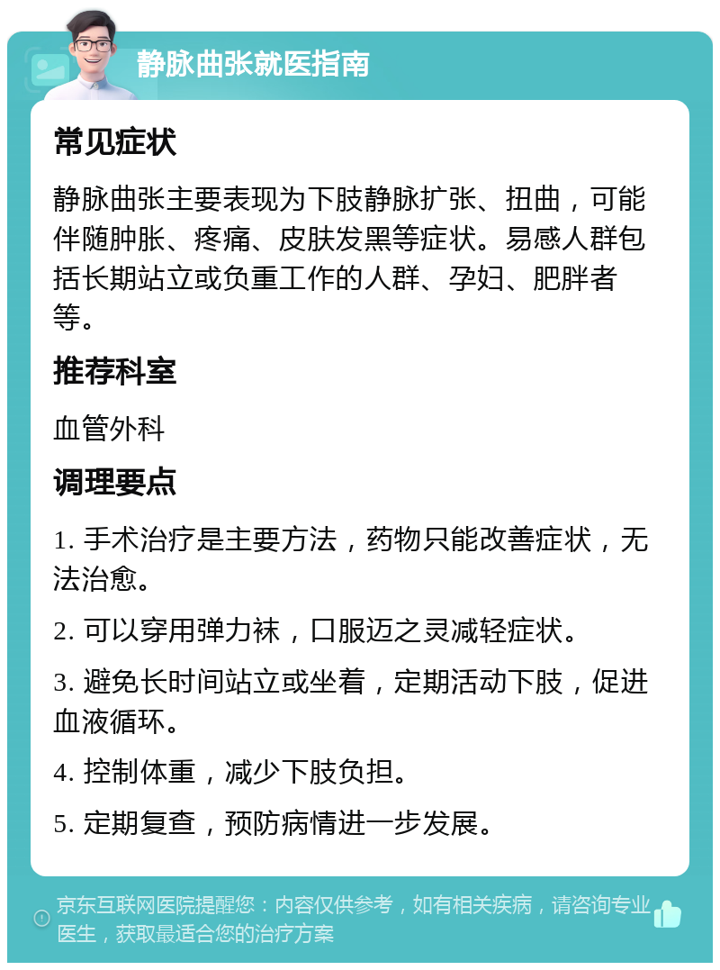 静脉曲张就医指南 常见症状 静脉曲张主要表现为下肢静脉扩张、扭曲，可能伴随肿胀、疼痛、皮肤发黑等症状。易感人群包括长期站立或负重工作的人群、孕妇、肥胖者等。 推荐科室 血管外科 调理要点 1. 手术治疗是主要方法，药物只能改善症状，无法治愈。 2. 可以穿用弹力袜，口服迈之灵减轻症状。 3. 避免长时间站立或坐着，定期活动下肢，促进血液循环。 4. 控制体重，减少下肢负担。 5. 定期复查，预防病情进一步发展。