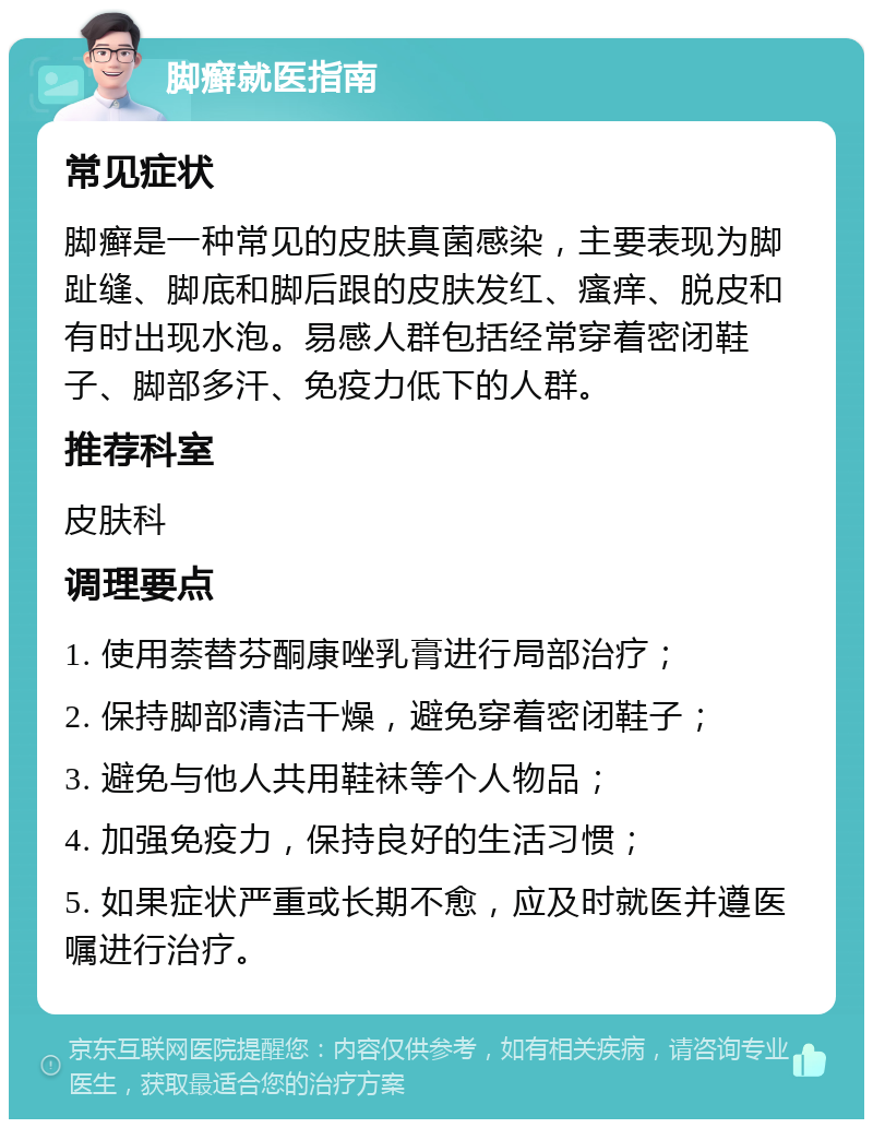 脚癣就医指南 常见症状 脚癣是一种常见的皮肤真菌感染，主要表现为脚趾缝、脚底和脚后跟的皮肤发红、瘙痒、脱皮和有时出现水泡。易感人群包括经常穿着密闭鞋子、脚部多汗、免疫力低下的人群。 推荐科室 皮肤科 调理要点 1. 使用萘替芬酮康唑乳膏进行局部治疗； 2. 保持脚部清洁干燥，避免穿着密闭鞋子； 3. 避免与他人共用鞋袜等个人物品； 4. 加强免疫力，保持良好的生活习惯； 5. 如果症状严重或长期不愈，应及时就医并遵医嘱进行治疗。