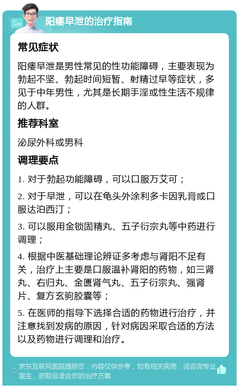 阳痿早泄的治疗指南 常见症状 阳痿早泄是男性常见的性功能障碍，主要表现为勃起不坚、勃起时间短暂、射精过早等症状，多见于中年男性，尤其是长期手淫或性生活不规律的人群。 推荐科室 泌尿外科或男科 调理要点 1. 对于勃起功能障碍，可以口服万艾可； 2. 对于早泄，可以在龟头外涂利多卡因乳膏或口服达泊西汀； 3. 可以服用金锁固精丸、五子衍宗丸等中药进行调理； 4. 根据中医基础理论辨证多考虑与肾阳不足有关，治疗上主要是口服温补肾阳的药物，如三肾丸、右归丸、金匮肾气丸、五子衍宗丸、强肾片、复方玄驹胶囊等； 5. 在医师的指导下选择合适的药物进行治疗，并注意找到发病的原因，针对病因采取合适的方法以及药物进行调理和治疗。