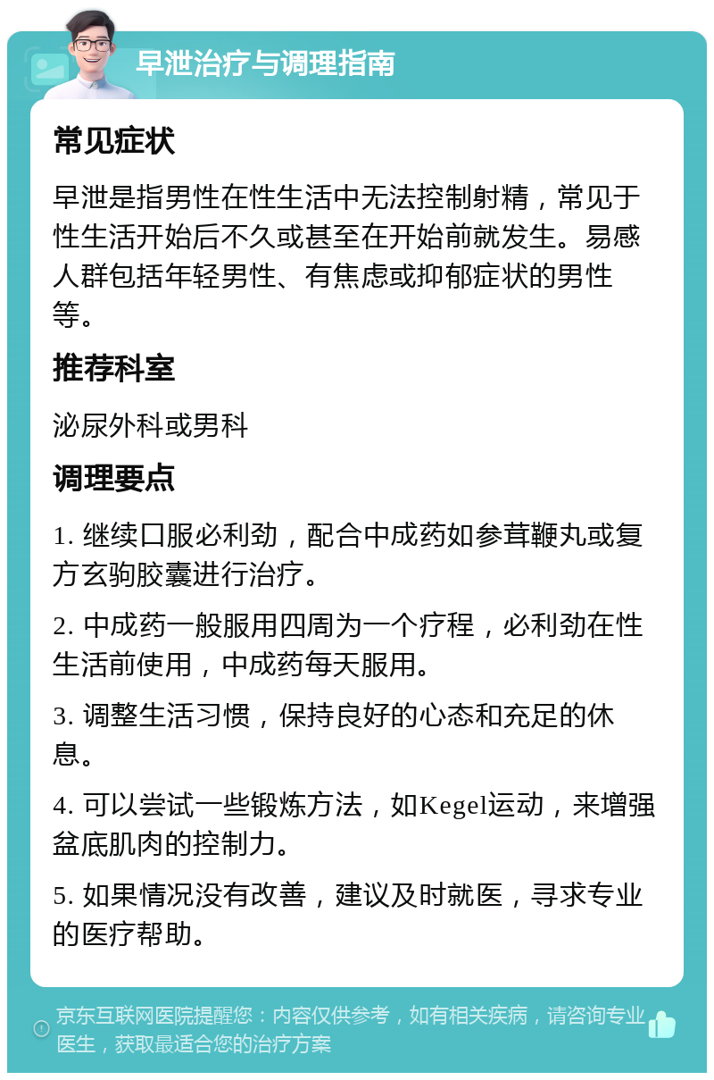 早泄治疗与调理指南 常见症状 早泄是指男性在性生活中无法控制射精，常见于性生活开始后不久或甚至在开始前就发生。易感人群包括年轻男性、有焦虑或抑郁症状的男性等。 推荐科室 泌尿外科或男科 调理要点 1. 继续口服必利劲，配合中成药如参茸鞭丸或复方玄驹胶囊进行治疗。 2. 中成药一般服用四周为一个疗程，必利劲在性生活前使用，中成药每天服用。 3. 调整生活习惯，保持良好的心态和充足的休息。 4. 可以尝试一些锻炼方法，如Kegel运动，来增强盆底肌肉的控制力。 5. 如果情况没有改善，建议及时就医，寻求专业的医疗帮助。