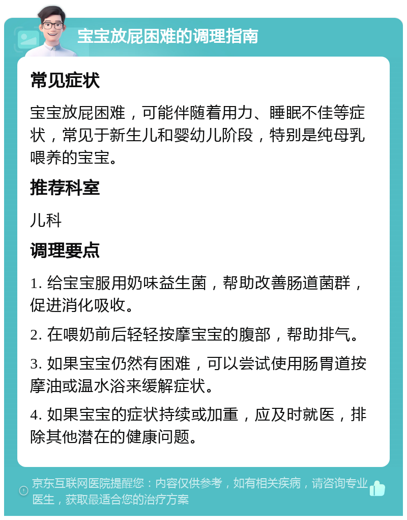 宝宝放屁困难的调理指南 常见症状 宝宝放屁困难，可能伴随着用力、睡眠不佳等症状，常见于新生儿和婴幼儿阶段，特别是纯母乳喂养的宝宝。 推荐科室 儿科 调理要点 1. 给宝宝服用奶味益生菌，帮助改善肠道菌群，促进消化吸收。 2. 在喂奶前后轻轻按摩宝宝的腹部，帮助排气。 3. 如果宝宝仍然有困难，可以尝试使用肠胃道按摩油或温水浴来缓解症状。 4. 如果宝宝的症状持续或加重，应及时就医，排除其他潜在的健康问题。