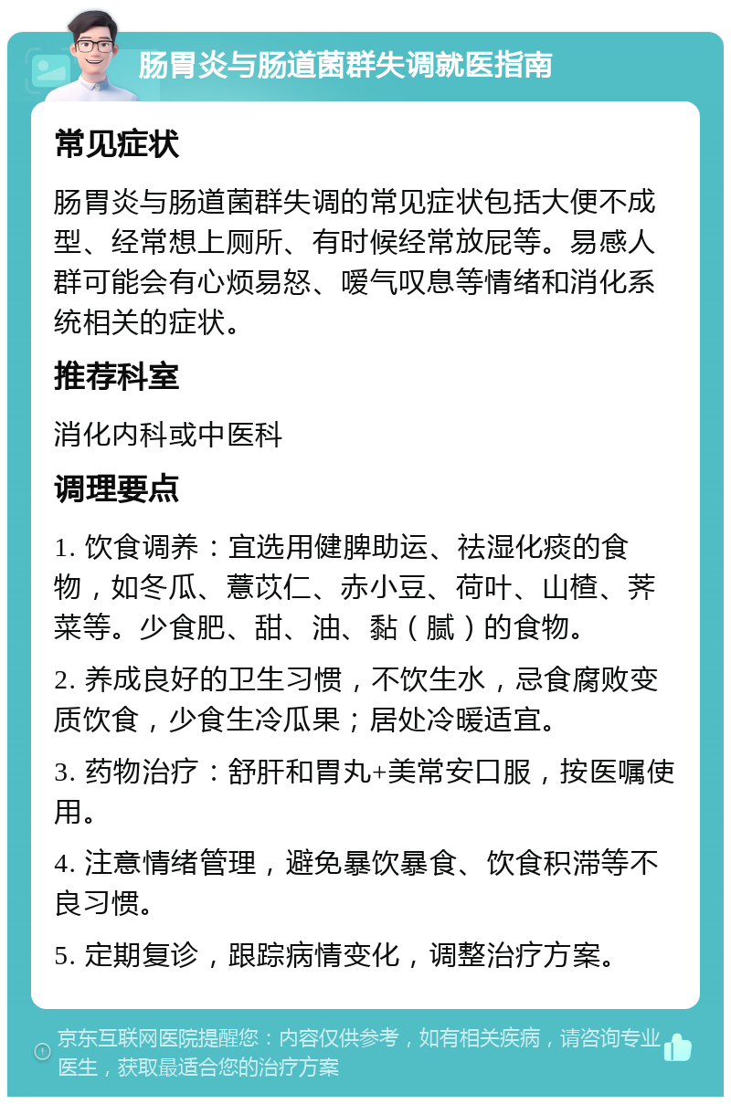 肠胃炎与肠道菌群失调就医指南 常见症状 肠胃炎与肠道菌群失调的常见症状包括大便不成型、经常想上厕所、有时候经常放屁等。易感人群可能会有心烦易怒、嗳气叹息等情绪和消化系统相关的症状。 推荐科室 消化内科或中医科 调理要点 1. 饮食调养：宜选用健脾助运、祛湿化痰的食物，如冬瓜、薏苡仁、赤小豆、荷叶、山楂、荠菜等。少食肥、甜、油、黏（腻）的食物。 2. 养成良好的卫生习惯，不饮生水，忌食腐败变质饮食，少食生冷瓜果；居处冷暖适宜。 3. 药物治疗：舒肝和胃丸+美常安口服，按医嘱使用。 4. 注意情绪管理，避免暴饮暴食、饮食积滞等不良习惯。 5. 定期复诊，跟踪病情变化，调整治疗方案。