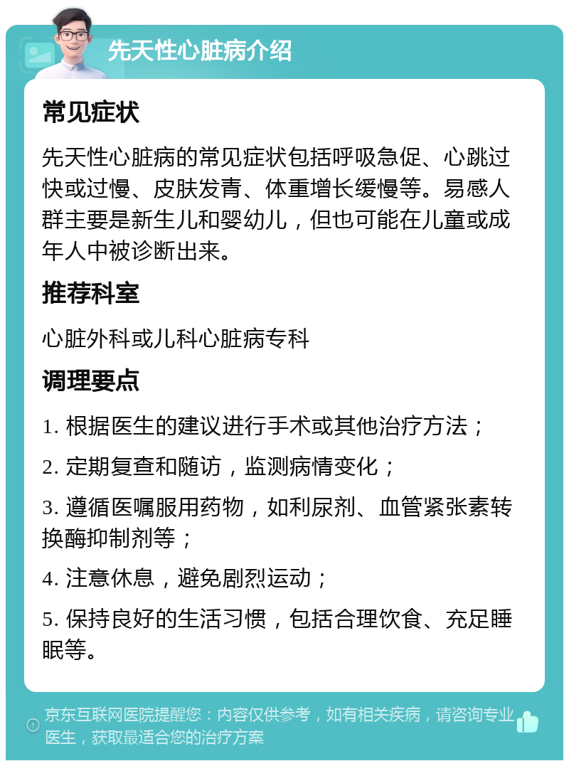 先天性心脏病介绍 常见症状 先天性心脏病的常见症状包括呼吸急促、心跳过快或过慢、皮肤发青、体重增长缓慢等。易感人群主要是新生儿和婴幼儿，但也可能在儿童或成年人中被诊断出来。 推荐科室 心脏外科或儿科心脏病专科 调理要点 1. 根据医生的建议进行手术或其他治疗方法； 2. 定期复查和随访，监测病情变化； 3. 遵循医嘱服用药物，如利尿剂、血管紧张素转换酶抑制剂等； 4. 注意休息，避免剧烈运动； 5. 保持良好的生活习惯，包括合理饮食、充足睡眠等。