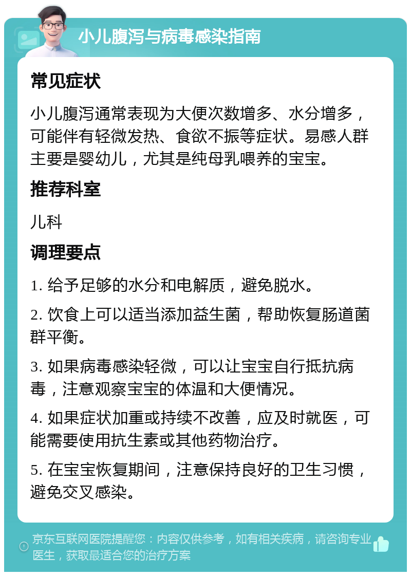 小儿腹泻与病毒感染指南 常见症状 小儿腹泻通常表现为大便次数增多、水分增多，可能伴有轻微发热、食欲不振等症状。易感人群主要是婴幼儿，尤其是纯母乳喂养的宝宝。 推荐科室 儿科 调理要点 1. 给予足够的水分和电解质，避免脱水。 2. 饮食上可以适当添加益生菌，帮助恢复肠道菌群平衡。 3. 如果病毒感染轻微，可以让宝宝自行抵抗病毒，注意观察宝宝的体温和大便情况。 4. 如果症状加重或持续不改善，应及时就医，可能需要使用抗生素或其他药物治疗。 5. 在宝宝恢复期间，注意保持良好的卫生习惯，避免交叉感染。