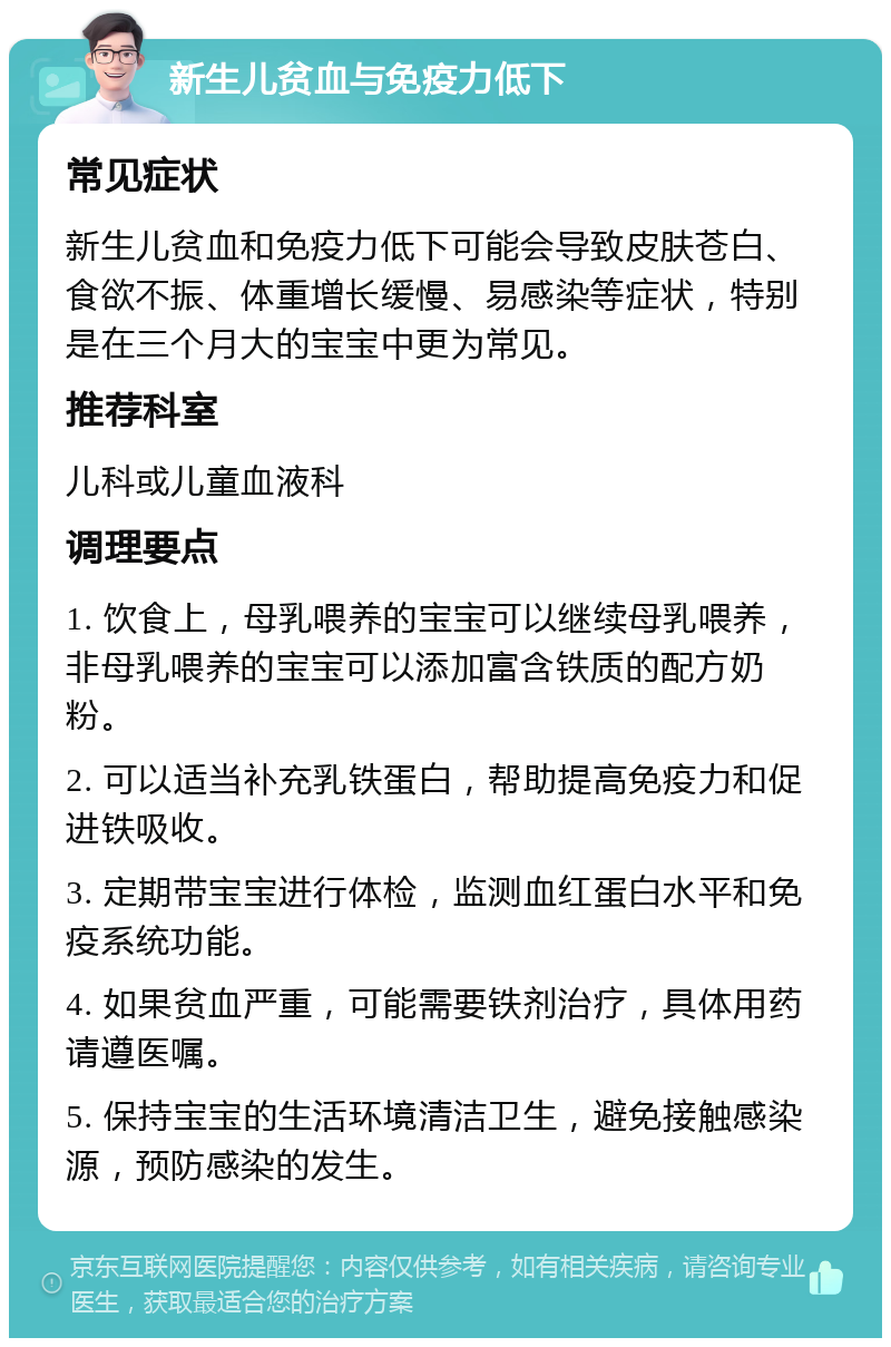 新生儿贫血与免疫力低下 常见症状 新生儿贫血和免疫力低下可能会导致皮肤苍白、食欲不振、体重增长缓慢、易感染等症状，特别是在三个月大的宝宝中更为常见。 推荐科室 儿科或儿童血液科 调理要点 1. 饮食上，母乳喂养的宝宝可以继续母乳喂养，非母乳喂养的宝宝可以添加富含铁质的配方奶粉。 2. 可以适当补充乳铁蛋白，帮助提高免疫力和促进铁吸收。 3. 定期带宝宝进行体检，监测血红蛋白水平和免疫系统功能。 4. 如果贫血严重，可能需要铁剂治疗，具体用药请遵医嘱。 5. 保持宝宝的生活环境清洁卫生，避免接触感染源，预防感染的发生。