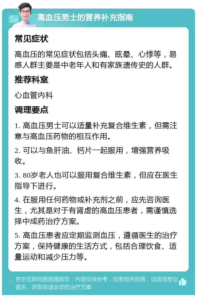 高血压男士的营养补充指南 常见症状 高血压的常见症状包括头痛、眩晕、心悸等，易感人群主要是中老年人和有家族遗传史的人群。 推荐科室 心血管内科 调理要点 1. 高血压男士可以适量补充复合维生素，但需注意与高血压药物的相互作用。 2. 可以与鱼肝油、钙片一起服用，增强营养吸收。 3. 80岁老人也可以服用复合维生素，但应在医生指导下进行。 4. 在服用任何药物或补充剂之前，应先咨询医生，尤其是对于有肾虚的高血压患者，需谨慎选择中成药治疗方案。 5. 高血压患者应定期监测血压，遵循医生的治疗方案，保持健康的生活方式，包括合理饮食、适量运动和减少压力等。