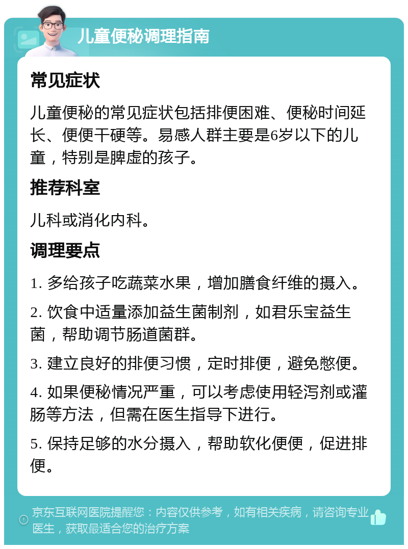 儿童便秘调理指南 常见症状 儿童便秘的常见症状包括排便困难、便秘时间延长、便便干硬等。易感人群主要是6岁以下的儿童，特别是脾虚的孩子。 推荐科室 儿科或消化内科。 调理要点 1. 多给孩子吃蔬菜水果，增加膳食纤维的摄入。 2. 饮食中适量添加益生菌制剂，如君乐宝益生菌，帮助调节肠道菌群。 3. 建立良好的排便习惯，定时排便，避免憋便。 4. 如果便秘情况严重，可以考虑使用轻泻剂或灌肠等方法，但需在医生指导下进行。 5. 保持足够的水分摄入，帮助软化便便，促进排便。