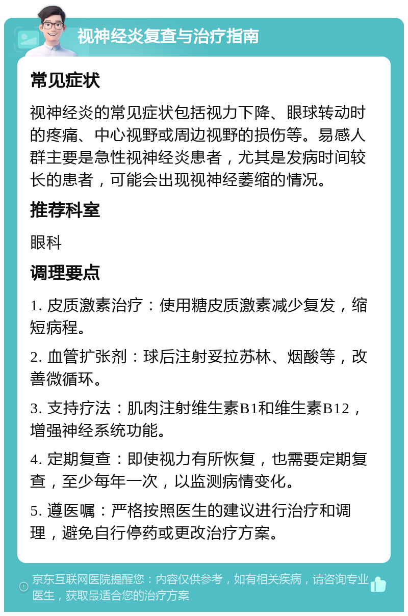 视神经炎复查与治疗指南 常见症状 视神经炎的常见症状包括视力下降、眼球转动时的疼痛、中心视野或周边视野的损伤等。易感人群主要是急性视神经炎患者，尤其是发病时间较长的患者，可能会出现视神经萎缩的情况。 推荐科室 眼科 调理要点 1. 皮质激素治疗：使用糖皮质激素减少复发，缩短病程。 2. 血管扩张剂：球后注射妥拉苏林、烟酸等，改善微循环。 3. 支持疗法：肌肉注射维生素B1和维生素B12，增强神经系统功能。 4. 定期复查：即使视力有所恢复，也需要定期复查，至少每年一次，以监测病情变化。 5. 遵医嘱：严格按照医生的建议进行治疗和调理，避免自行停药或更改治疗方案。