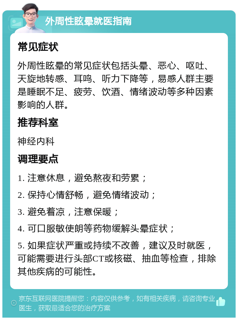 外周性眩晕就医指南 常见症状 外周性眩晕的常见症状包括头晕、恶心、呕吐、天旋地转感、耳鸣、听力下降等，易感人群主要是睡眠不足、疲劳、饮酒、情绪波动等多种因素影响的人群。 推荐科室 神经内科 调理要点 1. 注意休息，避免熬夜和劳累； 2. 保持心情舒畅，避免情绪波动； 3. 避免着凉，注意保暖； 4. 可口服敏使朗等药物缓解头晕症状； 5. 如果症状严重或持续不改善，建议及时就医，可能需要进行头部CT或核磁、抽血等检查，排除其他疾病的可能性。