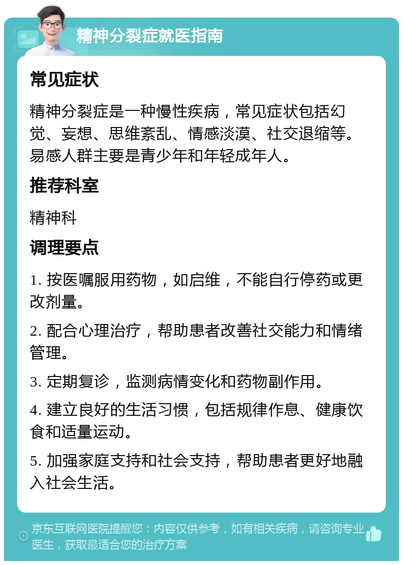 精神分裂症就医指南 常见症状 精神分裂症是一种慢性疾病，常见症状包括幻觉、妄想、思维紊乱、情感淡漠、社交退缩等。易感人群主要是青少年和年轻成年人。 推荐科室 精神科 调理要点 1. 按医嘱服用药物，如启维，不能自行停药或更改剂量。 2. 配合心理治疗，帮助患者改善社交能力和情绪管理。 3. 定期复诊，监测病情变化和药物副作用。 4. 建立良好的生活习惯，包括规律作息、健康饮食和适量运动。 5. 加强家庭支持和社会支持，帮助患者更好地融入社会生活。