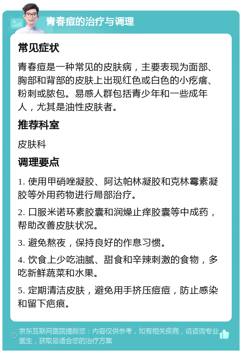 青春痘的治疗与调理 常见症状 青春痘是一种常见的皮肤病，主要表现为面部、胸部和背部的皮肤上出现红色或白色的小疙瘩、粉刺或脓包。易感人群包括青少年和一些成年人，尤其是油性皮肤者。 推荐科室 皮肤科 调理要点 1. 使用甲硝唑凝胶、阿达帕林凝胶和克林霉素凝胶等外用药物进行局部治疗。 2. 口服米诺环素胶囊和润燥止痒胶囊等中成药，帮助改善皮肤状况。 3. 避免熬夜，保持良好的作息习惯。 4. 饮食上少吃油腻、甜食和辛辣刺激的食物，多吃新鲜蔬菜和水果。 5. 定期清洁皮肤，避免用手挤压痘痘，防止感染和留下疤痕。