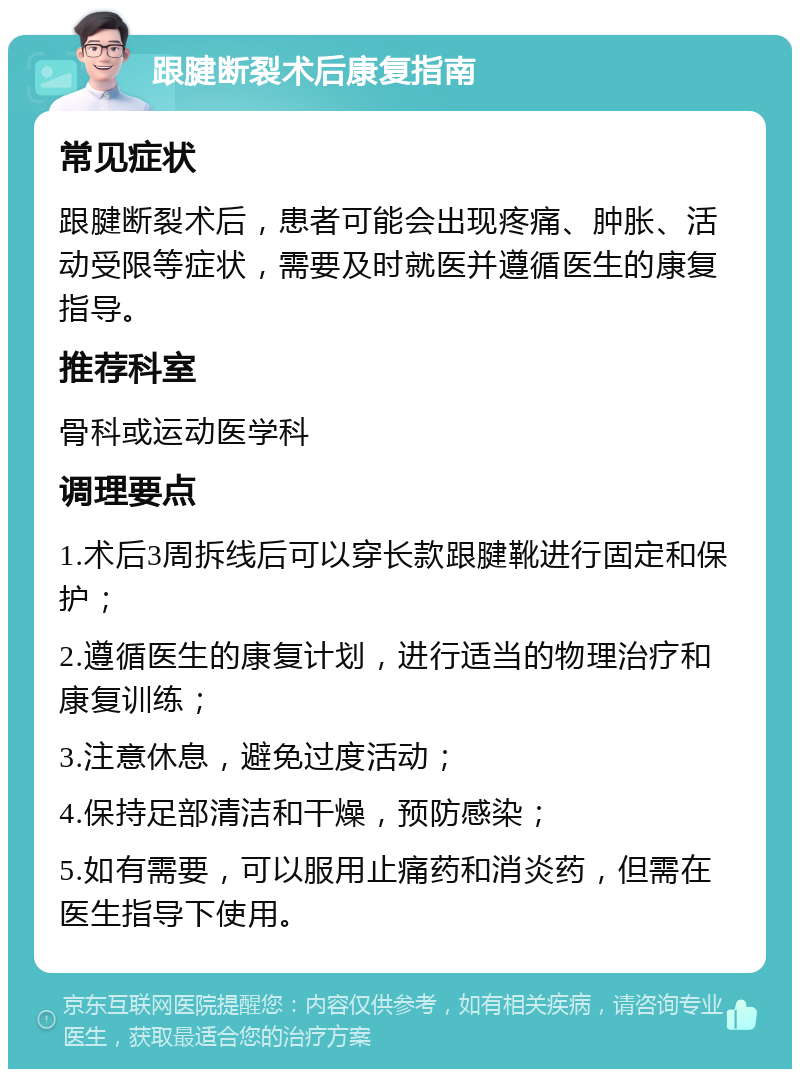 跟腱断裂术后康复指南 常见症状 跟腱断裂术后，患者可能会出现疼痛、肿胀、活动受限等症状，需要及时就医并遵循医生的康复指导。 推荐科室 骨科或运动医学科 调理要点 1.术后3周拆线后可以穿长款跟腱靴进行固定和保护； 2.遵循医生的康复计划，进行适当的物理治疗和康复训练； 3.注意休息，避免过度活动； 4.保持足部清洁和干燥，预防感染； 5.如有需要，可以服用止痛药和消炎药，但需在医生指导下使用。