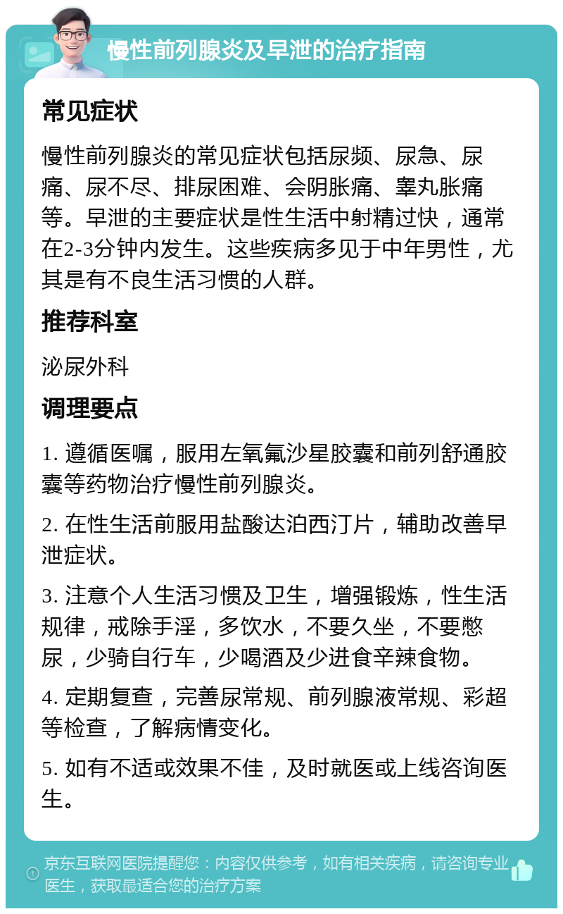 慢性前列腺炎及早泄的治疗指南 常见症状 慢性前列腺炎的常见症状包括尿频、尿急、尿痛、尿不尽、排尿困难、会阴胀痛、睾丸胀痛等。早泄的主要症状是性生活中射精过快，通常在2-3分钟内发生。这些疾病多见于中年男性，尤其是有不良生活习惯的人群。 推荐科室 泌尿外科 调理要点 1. 遵循医嘱，服用左氧氟沙星胶囊和前列舒通胶囊等药物治疗慢性前列腺炎。 2. 在性生活前服用盐酸达泊西汀片，辅助改善早泄症状。 3. 注意个人生活习惯及卫生，增强锻炼，性生活规律，戒除手淫，多饮水，不要久坐，不要憋尿，少骑自行车，少喝酒及少进食辛辣食物。 4. 定期复查，完善尿常规、前列腺液常规、彩超等检查，了解病情变化。 5. 如有不适或效果不佳，及时就医或上线咨询医生。