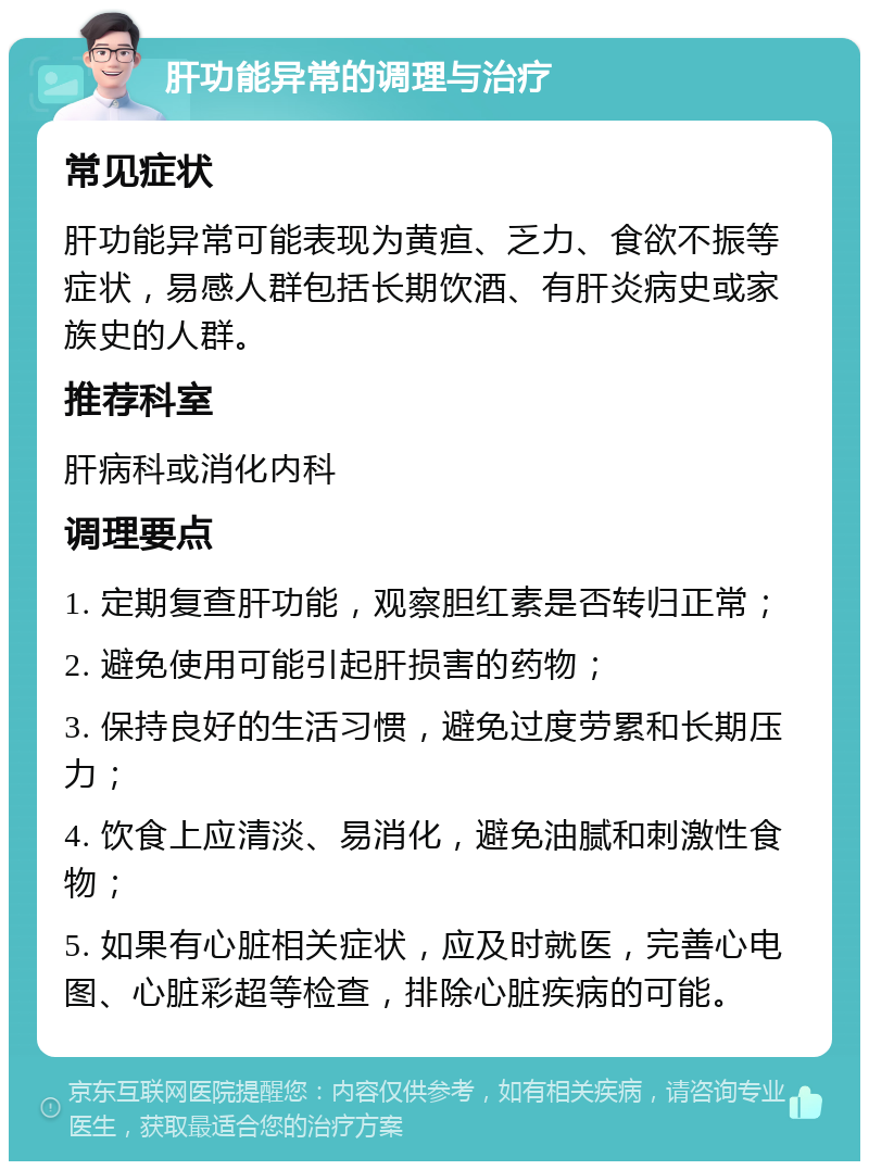 肝功能异常的调理与治疗 常见症状 肝功能异常可能表现为黄疸、乏力、食欲不振等症状，易感人群包括长期饮酒、有肝炎病史或家族史的人群。 推荐科室 肝病科或消化内科 调理要点 1. 定期复查肝功能，观察胆红素是否转归正常； 2. 避免使用可能引起肝损害的药物； 3. 保持良好的生活习惯，避免过度劳累和长期压力； 4. 饮食上应清淡、易消化，避免油腻和刺激性食物； 5. 如果有心脏相关症状，应及时就医，完善心电图、心脏彩超等检查，排除心脏疾病的可能。