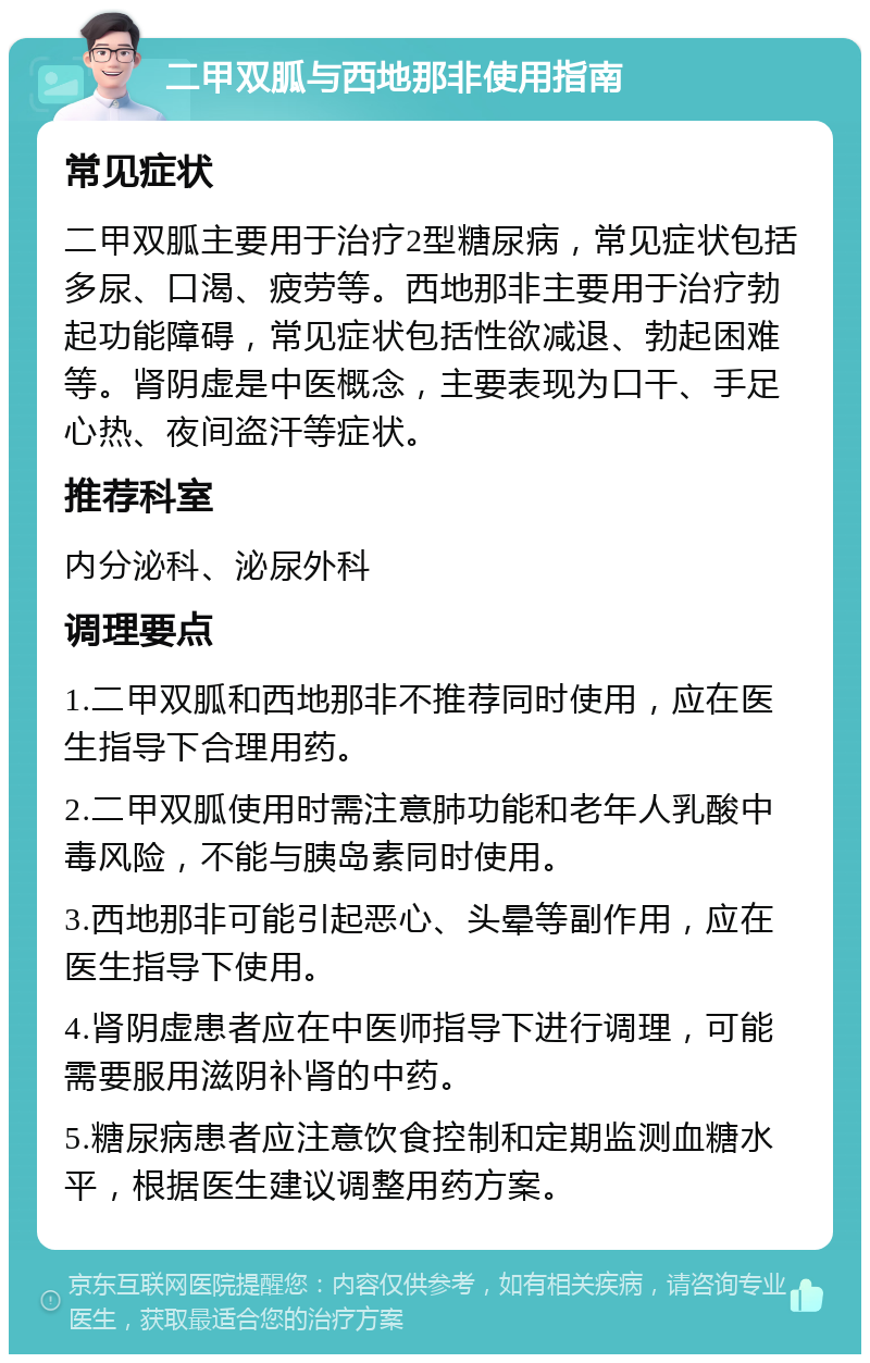 二甲双胍与西地那非使用指南 常见症状 二甲双胍主要用于治疗2型糖尿病，常见症状包括多尿、口渴、疲劳等。西地那非主要用于治疗勃起功能障碍，常见症状包括性欲减退、勃起困难等。肾阴虚是中医概念，主要表现为口干、手足心热、夜间盗汗等症状。 推荐科室 内分泌科、泌尿外科 调理要点 1.二甲双胍和西地那非不推荐同时使用，应在医生指导下合理用药。 2.二甲双胍使用时需注意肺功能和老年人乳酸中毒风险，不能与胰岛素同时使用。 3.西地那非可能引起恶心、头晕等副作用，应在医生指导下使用。 4.肾阴虚患者应在中医师指导下进行调理，可能需要服用滋阴补肾的中药。 5.糖尿病患者应注意饮食控制和定期监测血糖水平，根据医生建议调整用药方案。