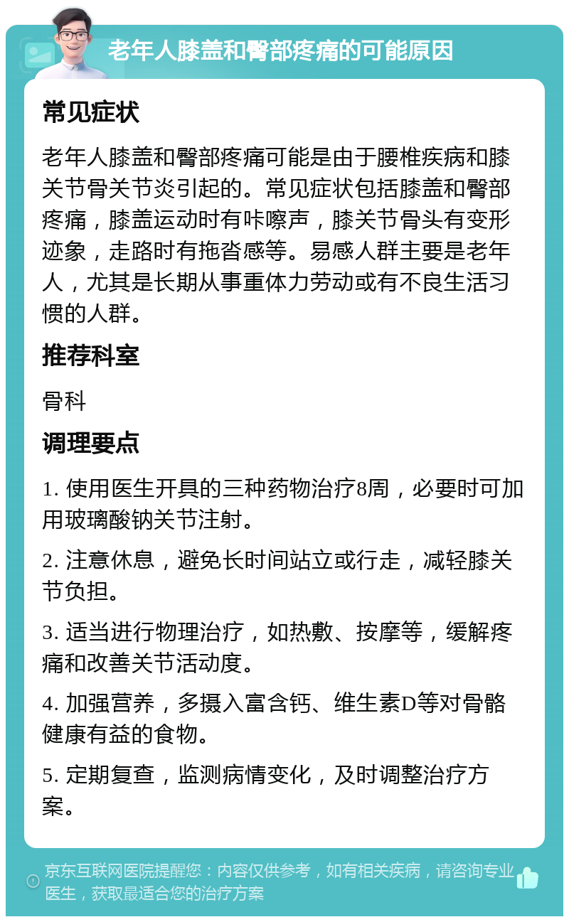 老年人膝盖和臀部疼痛的可能原因 常见症状 老年人膝盖和臀部疼痛可能是由于腰椎疾病和膝关节骨关节炎引起的。常见症状包括膝盖和臀部疼痛，膝盖运动时有咔嚓声，膝关节骨头有变形迹象，走路时有拖沓感等。易感人群主要是老年人，尤其是长期从事重体力劳动或有不良生活习惯的人群。 推荐科室 骨科 调理要点 1. 使用医生开具的三种药物治疗8周，必要时可加用玻璃酸钠关节注射。 2. 注意休息，避免长时间站立或行走，减轻膝关节负担。 3. 适当进行物理治疗，如热敷、按摩等，缓解疼痛和改善关节活动度。 4. 加强营养，多摄入富含钙、维生素D等对骨骼健康有益的食物。 5. 定期复查，监测病情变化，及时调整治疗方案。