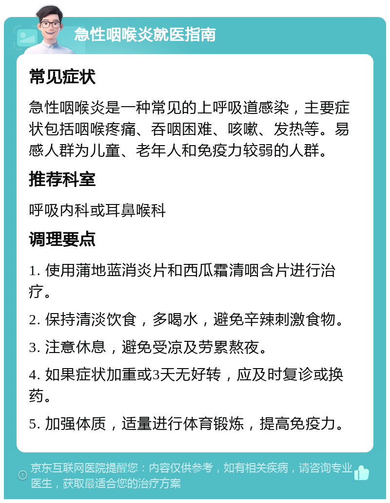 急性咽喉炎就医指南 常见症状 急性咽喉炎是一种常见的上呼吸道感染，主要症状包括咽喉疼痛、吞咽困难、咳嗽、发热等。易感人群为儿童、老年人和免疫力较弱的人群。 推荐科室 呼吸内科或耳鼻喉科 调理要点 1. 使用蒲地蓝消炎片和西瓜霜清咽含片进行治疗。 2. 保持清淡饮食，多喝水，避免辛辣刺激食物。 3. 注意休息，避免受凉及劳累熬夜。 4. 如果症状加重或3天无好转，应及时复诊或换药。 5. 加强体质，适量进行体育锻炼，提高免疫力。