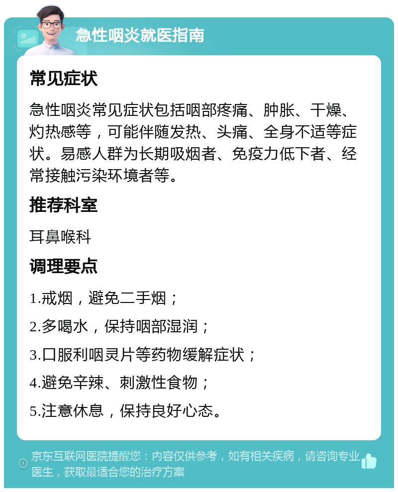 急性咽炎就医指南 常见症状 急性咽炎常见症状包括咽部疼痛、肿胀、干燥、灼热感等，可能伴随发热、头痛、全身不适等症状。易感人群为长期吸烟者、免疫力低下者、经常接触污染环境者等。 推荐科室 耳鼻喉科 调理要点 1.戒烟，避免二手烟； 2.多喝水，保持咽部湿润； 3.口服利咽灵片等药物缓解症状； 4.避免辛辣、刺激性食物； 5.注意休息，保持良好心态。