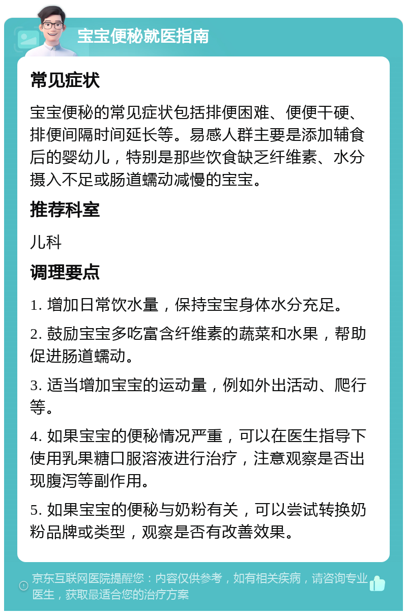 宝宝便秘就医指南 常见症状 宝宝便秘的常见症状包括排便困难、便便干硬、排便间隔时间延长等。易感人群主要是添加辅食后的婴幼儿，特别是那些饮食缺乏纤维素、水分摄入不足或肠道蠕动减慢的宝宝。 推荐科室 儿科 调理要点 1. 增加日常饮水量，保持宝宝身体水分充足。 2. 鼓励宝宝多吃富含纤维素的蔬菜和水果，帮助促进肠道蠕动。 3. 适当增加宝宝的运动量，例如外出活动、爬行等。 4. 如果宝宝的便秘情况严重，可以在医生指导下使用乳果糖口服溶液进行治疗，注意观察是否出现腹泻等副作用。 5. 如果宝宝的便秘与奶粉有关，可以尝试转换奶粉品牌或类型，观察是否有改善效果。