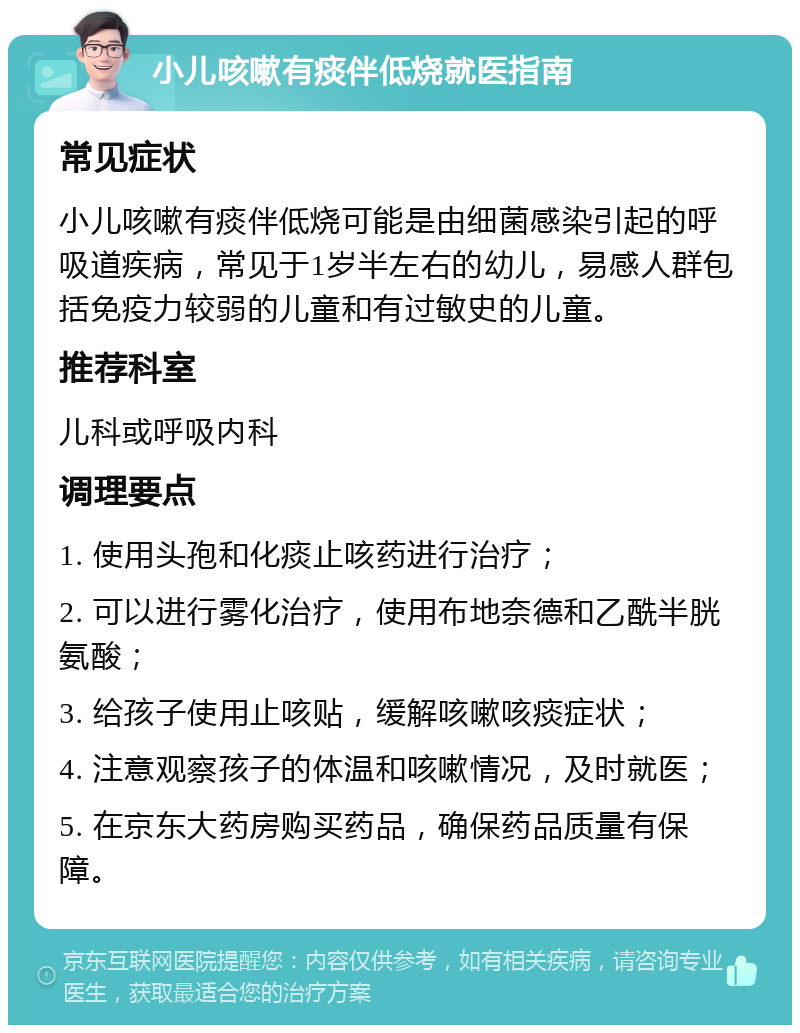 小儿咳嗽有痰伴低烧就医指南 常见症状 小儿咳嗽有痰伴低烧可能是由细菌感染引起的呼吸道疾病，常见于1岁半左右的幼儿，易感人群包括免疫力较弱的儿童和有过敏史的儿童。 推荐科室 儿科或呼吸内科 调理要点 1. 使用头孢和化痰止咳药进行治疗； 2. 可以进行雾化治疗，使用布地奈德和乙酰半胱氨酸； 3. 给孩子使用止咳贴，缓解咳嗽咳痰症状； 4. 注意观察孩子的体温和咳嗽情况，及时就医； 5. 在京东大药房购买药品，确保药品质量有保障。