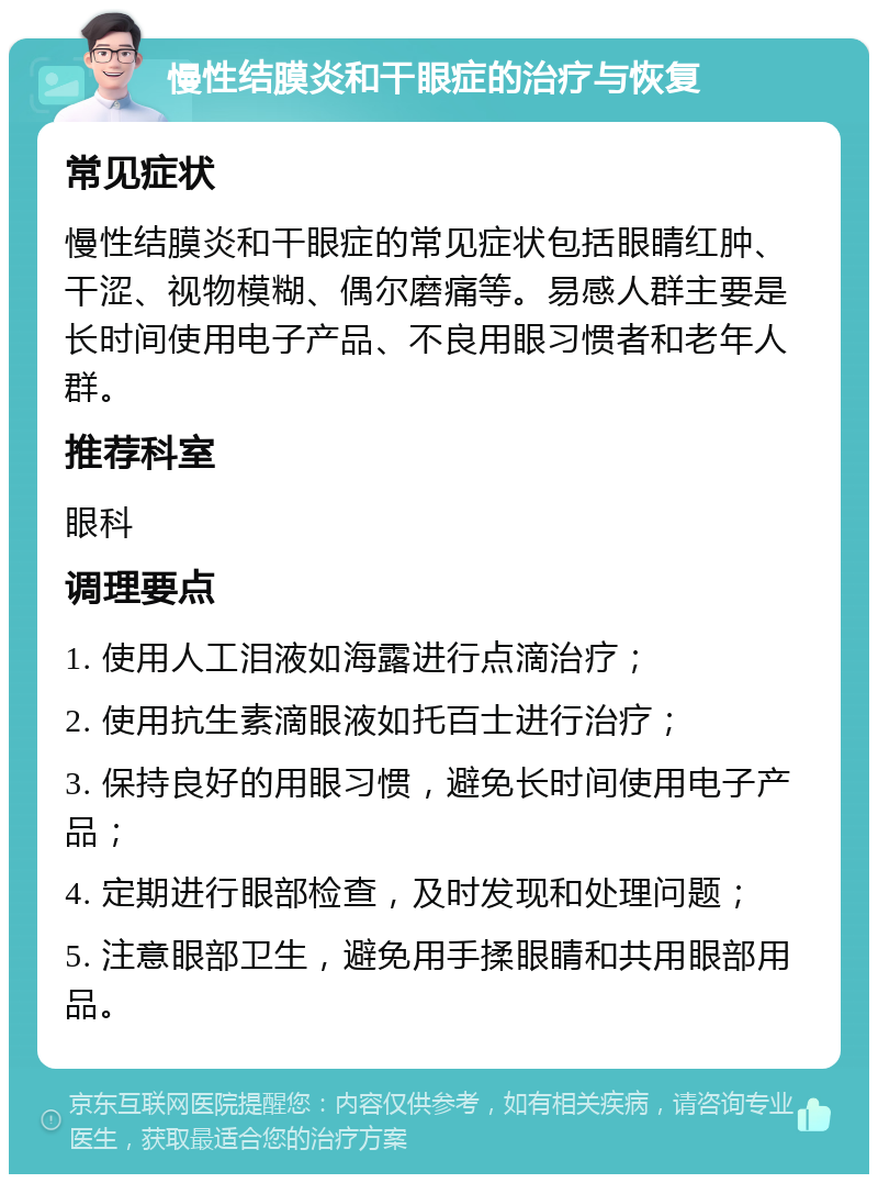 慢性结膜炎和干眼症的治疗与恢复 常见症状 慢性结膜炎和干眼症的常见症状包括眼睛红肿、干涩、视物模糊、偶尔磨痛等。易感人群主要是长时间使用电子产品、不良用眼习惯者和老年人群。 推荐科室 眼科 调理要点 1. 使用人工泪液如海露进行点滴治疗； 2. 使用抗生素滴眼液如托百士进行治疗； 3. 保持良好的用眼习惯，避免长时间使用电子产品； 4. 定期进行眼部检查，及时发现和处理问题； 5. 注意眼部卫生，避免用手揉眼睛和共用眼部用品。