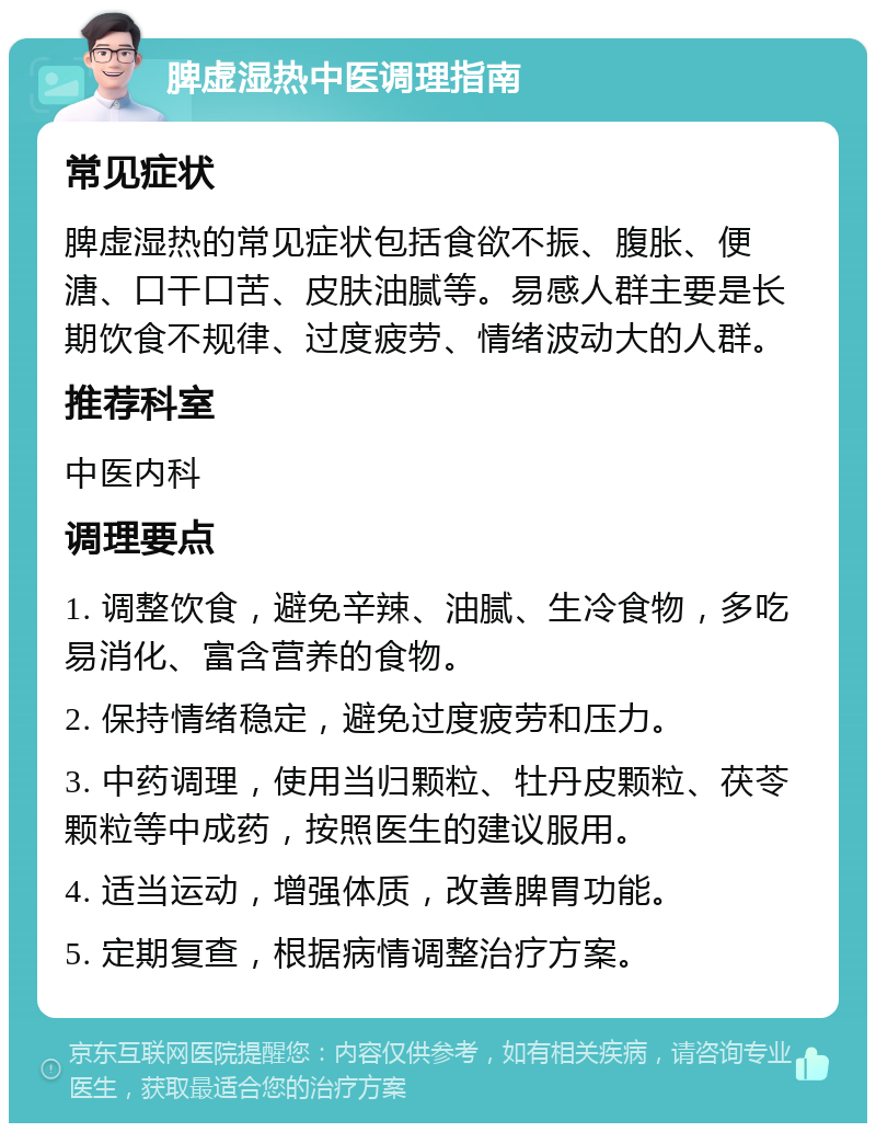 脾虚湿热中医调理指南 常见症状 脾虚湿热的常见症状包括食欲不振、腹胀、便溏、口干口苦、皮肤油腻等。易感人群主要是长期饮食不规律、过度疲劳、情绪波动大的人群。 推荐科室 中医内科 调理要点 1. 调整饮食，避免辛辣、油腻、生冷食物，多吃易消化、富含营养的食物。 2. 保持情绪稳定，避免过度疲劳和压力。 3. 中药调理，使用当归颗粒、牡丹皮颗粒、茯苓颗粒等中成药，按照医生的建议服用。 4. 适当运动，增强体质，改善脾胃功能。 5. 定期复查，根据病情调整治疗方案。