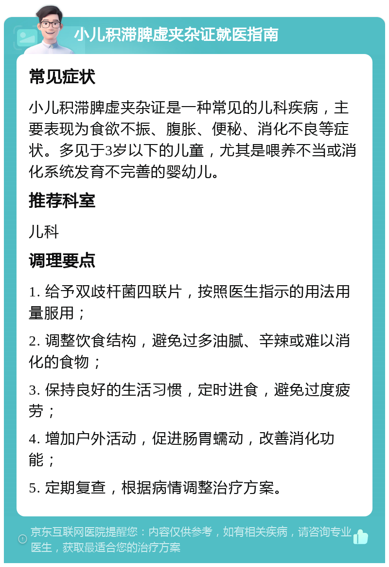 小儿积滞脾虚夹杂证就医指南 常见症状 小儿积滞脾虚夹杂证是一种常见的儿科疾病，主要表现为食欲不振、腹胀、便秘、消化不良等症状。多见于3岁以下的儿童，尤其是喂养不当或消化系统发育不完善的婴幼儿。 推荐科室 儿科 调理要点 1. 给予双歧杆菌四联片，按照医生指示的用法用量服用； 2. 调整饮食结构，避免过多油腻、辛辣或难以消化的食物； 3. 保持良好的生活习惯，定时进食，避免过度疲劳； 4. 增加户外活动，促进肠胃蠕动，改善消化功能； 5. 定期复查，根据病情调整治疗方案。