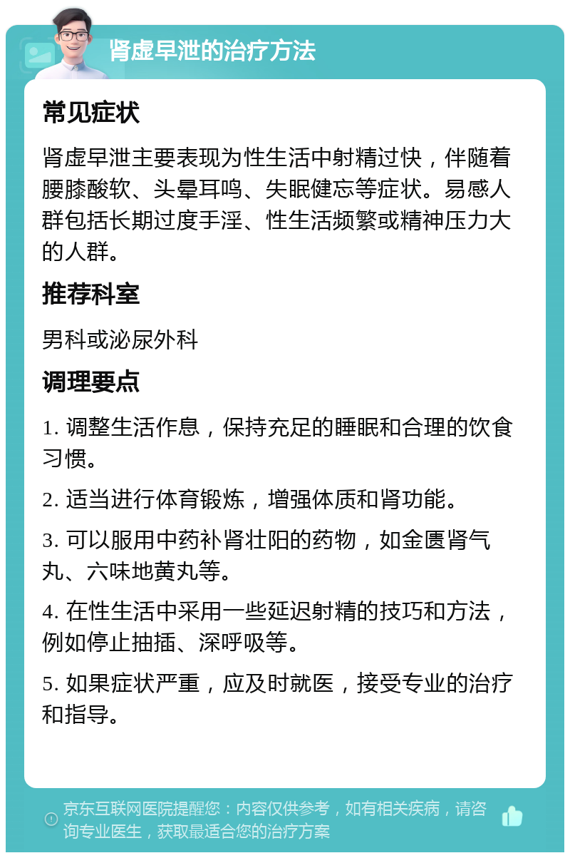 肾虚早泄的治疗方法 常见症状 肾虚早泄主要表现为性生活中射精过快，伴随着腰膝酸软、头晕耳鸣、失眠健忘等症状。易感人群包括长期过度手淫、性生活频繁或精神压力大的人群。 推荐科室 男科或泌尿外科 调理要点 1. 调整生活作息，保持充足的睡眠和合理的饮食习惯。 2. 适当进行体育锻炼，增强体质和肾功能。 3. 可以服用中药补肾壮阳的药物，如金匮肾气丸、六味地黄丸等。 4. 在性生活中采用一些延迟射精的技巧和方法，例如停止抽插、深呼吸等。 5. 如果症状严重，应及时就医，接受专业的治疗和指导。