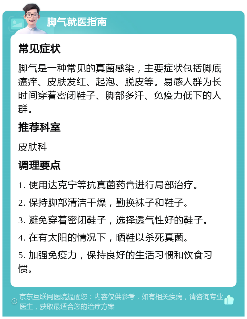 脚气就医指南 常见症状 脚气是一种常见的真菌感染，主要症状包括脚底瘙痒、皮肤发红、起泡、脱皮等。易感人群为长时间穿着密闭鞋子、脚部多汗、免疫力低下的人群。 推荐科室 皮肤科 调理要点 1. 使用达克宁等抗真菌药膏进行局部治疗。 2. 保持脚部清洁干燥，勤换袜子和鞋子。 3. 避免穿着密闭鞋子，选择透气性好的鞋子。 4. 在有太阳的情况下，晒鞋以杀死真菌。 5. 加强免疫力，保持良好的生活习惯和饮食习惯。