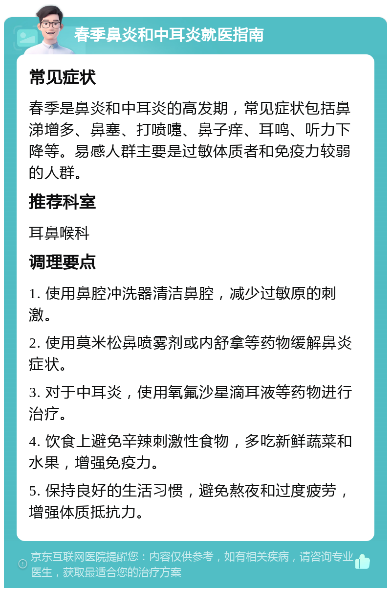 春季鼻炎和中耳炎就医指南 常见症状 春季是鼻炎和中耳炎的高发期，常见症状包括鼻涕增多、鼻塞、打喷嚏、鼻子痒、耳鸣、听力下降等。易感人群主要是过敏体质者和免疫力较弱的人群。 推荐科室 耳鼻喉科 调理要点 1. 使用鼻腔冲洗器清洁鼻腔，减少过敏原的刺激。 2. 使用莫米松鼻喷雾剂或内舒拿等药物缓解鼻炎症状。 3. 对于中耳炎，使用氧氟沙星滴耳液等药物进行治疗。 4. 饮食上避免辛辣刺激性食物，多吃新鲜蔬菜和水果，增强免疫力。 5. 保持良好的生活习惯，避免熬夜和过度疲劳，增强体质抵抗力。