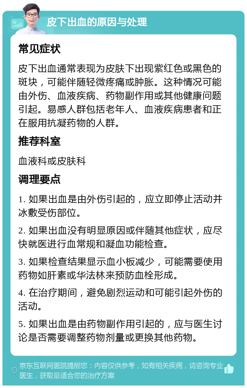 皮下出血的原因与处理 常见症状 皮下出血通常表现为皮肤下出现紫红色或黑色的斑块，可能伴随轻微疼痛或肿胀。这种情况可能由外伤、血液疾病、药物副作用或其他健康问题引起。易感人群包括老年人、血液疾病患者和正在服用抗凝药物的人群。 推荐科室 血液科或皮肤科 调理要点 1. 如果出血是由外伤引起的，应立即停止活动并冰敷受伤部位。 2. 如果出血没有明显原因或伴随其他症状，应尽快就医进行血常规和凝血功能检查。 3. 如果检查结果显示血小板减少，可能需要使用药物如肝素或华法林来预防血栓形成。 4. 在治疗期间，避免剧烈运动和可能引起外伤的活动。 5. 如果出血是由药物副作用引起的，应与医生讨论是否需要调整药物剂量或更换其他药物。