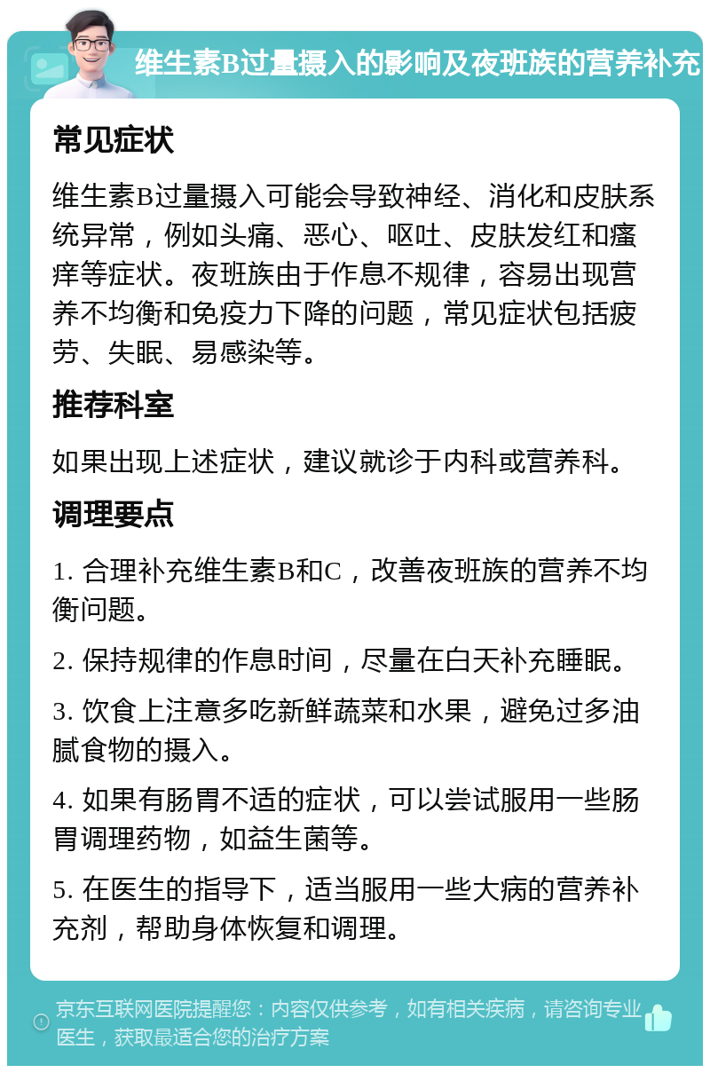 维生素B过量摄入的影响及夜班族的营养补充 常见症状 维生素B过量摄入可能会导致神经、消化和皮肤系统异常，例如头痛、恶心、呕吐、皮肤发红和瘙痒等症状。夜班族由于作息不规律，容易出现营养不均衡和免疫力下降的问题，常见症状包括疲劳、失眠、易感染等。 推荐科室 如果出现上述症状，建议就诊于内科或营养科。 调理要点 1. 合理补充维生素B和C，改善夜班族的营养不均衡问题。 2. 保持规律的作息时间，尽量在白天补充睡眠。 3. 饮食上注意多吃新鲜蔬菜和水果，避免过多油腻食物的摄入。 4. 如果有肠胃不适的症状，可以尝试服用一些肠胃调理药物，如益生菌等。 5. 在医生的指导下，适当服用一些大病的营养补充剂，帮助身体恢复和调理。