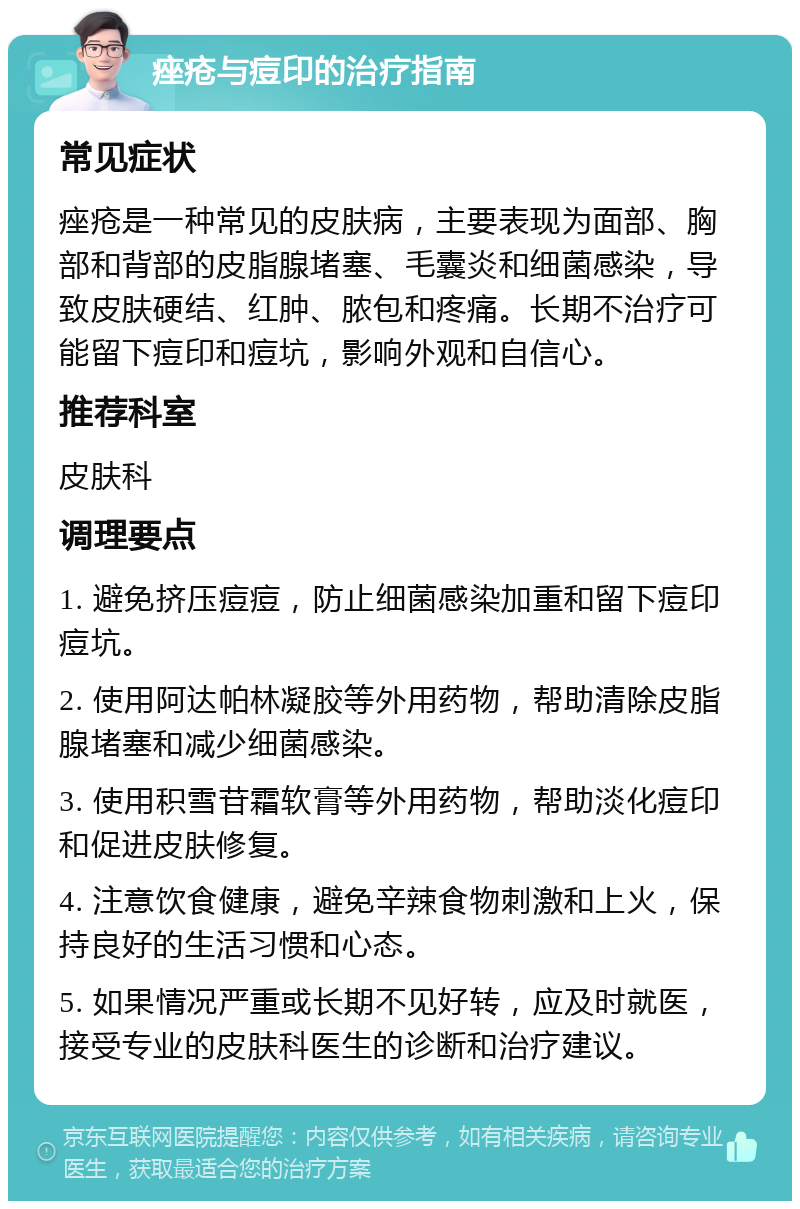 痤疮与痘印的治疗指南 常见症状 痤疮是一种常见的皮肤病，主要表现为面部、胸部和背部的皮脂腺堵塞、毛囊炎和细菌感染，导致皮肤硬结、红肿、脓包和疼痛。长期不治疗可能留下痘印和痘坑，影响外观和自信心。 推荐科室 皮肤科 调理要点 1. 避免挤压痘痘，防止细菌感染加重和留下痘印痘坑。 2. 使用阿达帕林凝胶等外用药物，帮助清除皮脂腺堵塞和减少细菌感染。 3. 使用积雪苷霜软膏等外用药物，帮助淡化痘印和促进皮肤修复。 4. 注意饮食健康，避免辛辣食物刺激和上火，保持良好的生活习惯和心态。 5. 如果情况严重或长期不见好转，应及时就医，接受专业的皮肤科医生的诊断和治疗建议。