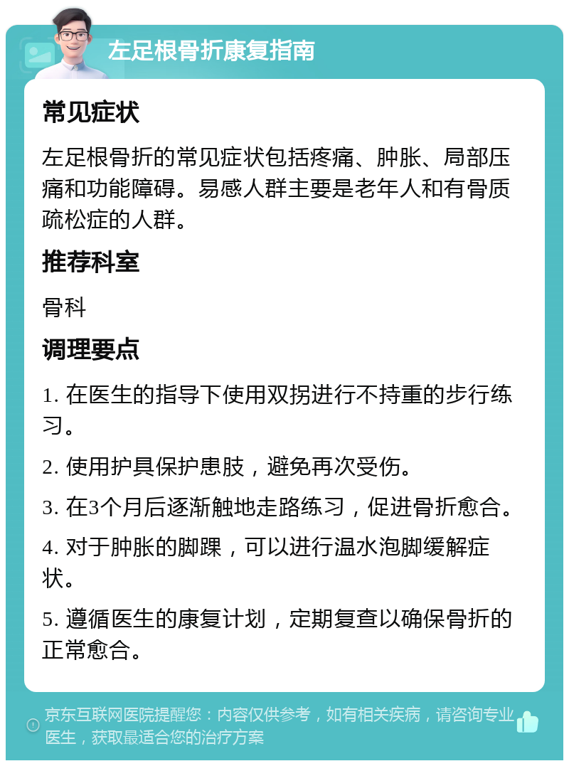 左足根骨折康复指南 常见症状 左足根骨折的常见症状包括疼痛、肿胀、局部压痛和功能障碍。易感人群主要是老年人和有骨质疏松症的人群。 推荐科室 骨科 调理要点 1. 在医生的指导下使用双拐进行不持重的步行练习。 2. 使用护具保护患肢，避免再次受伤。 3. 在3个月后逐渐触地走路练习，促进骨折愈合。 4. 对于肿胀的脚踝，可以进行温水泡脚缓解症状。 5. 遵循医生的康复计划，定期复查以确保骨折的正常愈合。