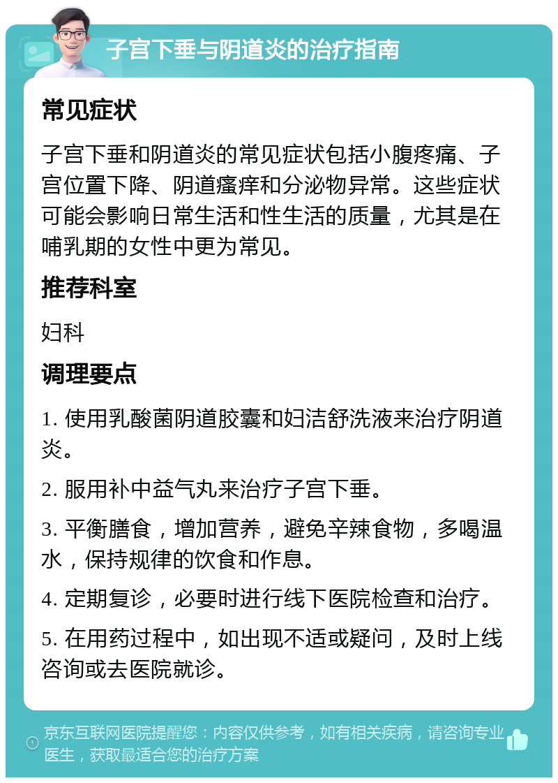 子宫下垂与阴道炎的治疗指南 常见症状 子宫下垂和阴道炎的常见症状包括小腹疼痛、子宫位置下降、阴道瘙痒和分泌物异常。这些症状可能会影响日常生活和性生活的质量，尤其是在哺乳期的女性中更为常见。 推荐科室 妇科 调理要点 1. 使用乳酸菌阴道胶囊和妇洁舒洗液来治疗阴道炎。 2. 服用补中益气丸来治疗子宫下垂。 3. 平衡膳食，增加营养，避免辛辣食物，多喝温水，保持规律的饮食和作息。 4. 定期复诊，必要时进行线下医院检查和治疗。 5. 在用药过程中，如出现不适或疑问，及时上线咨询或去医院就诊。