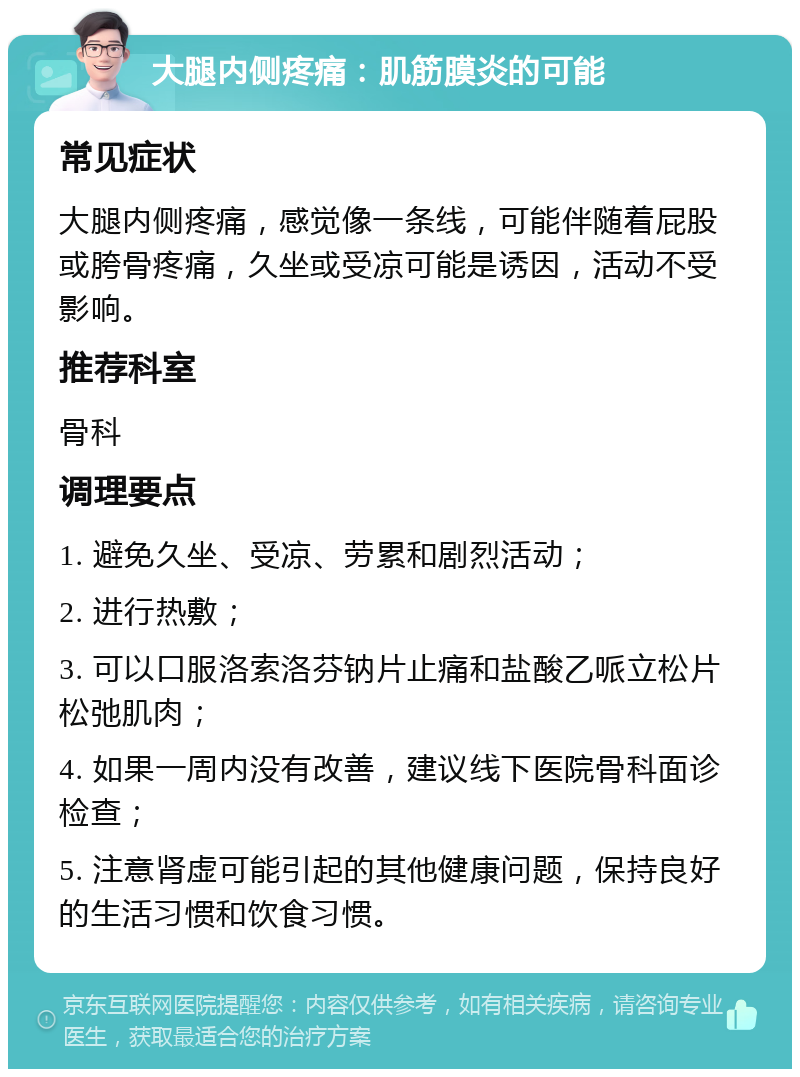 大腿内侧疼痛：肌筋膜炎的可能 常见症状 大腿内侧疼痛，感觉像一条线，可能伴随着屁股或胯骨疼痛，久坐或受凉可能是诱因，活动不受影响。 推荐科室 骨科 调理要点 1. 避免久坐、受凉、劳累和剧烈活动； 2. 进行热敷； 3. 可以口服洛索洛芬钠片止痛和盐酸乙哌立松片松弛肌肉； 4. 如果一周内没有改善，建议线下医院骨科面诊检查； 5. 注意肾虚可能引起的其他健康问题，保持良好的生活习惯和饮食习惯。