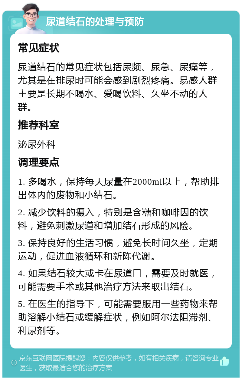 尿道结石的处理与预防 常见症状 尿道结石的常见症状包括尿频、尿急、尿痛等，尤其是在排尿时可能会感到剧烈疼痛。易感人群主要是长期不喝水、爱喝饮料、久坐不动的人群。 推荐科室 泌尿外科 调理要点 1. 多喝水，保持每天尿量在2000ml以上，帮助排出体内的废物和小结石。 2. 减少饮料的摄入，特别是含糖和咖啡因的饮料，避免刺激尿道和增加结石形成的风险。 3. 保持良好的生活习惯，避免长时间久坐，定期运动，促进血液循环和新陈代谢。 4. 如果结石较大或卡在尿道口，需要及时就医，可能需要手术或其他治疗方法来取出结石。 5. 在医生的指导下，可能需要服用一些药物来帮助溶解小结石或缓解症状，例如阿尔法阻滞剂、利尿剂等。